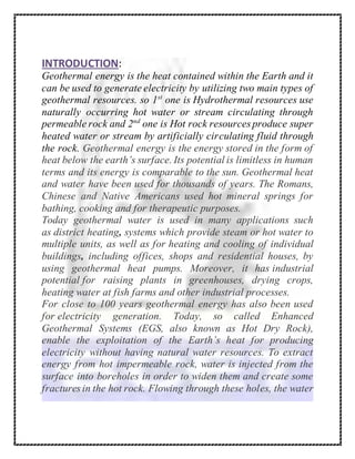 INTRODUCTION:
Geothermal energy is the heat contained within the Earth and it
can be used to generate electricity by utilizing two main types of
geothermal resources. so 1st
one is Hydrothermal resources use
naturally occurring hot water or stream circulating through
permeable rock and 2nd
one is Hot rock resources produce super
heated water or stream by artificially circulating fluid through
the rock. Geothermal energy is the energy stored in the form of
heat below the earth’s surface. Its potential is limitless in human
terms and its energy is comparable to the sun. Geothermal heat
and water have been used for thousands of years. The Romans,
Chinese and Native Americans used hot mineral springs for
bathing, cooking and for therapeutic purposes.
Today geothermal water is used in many applications such
as district heating, systems which provide steam or hot water to
multiple units, as well as for heating and cooling of individual
buildings, including offices, shops and residential houses, by
using geothermal heat pumps. Moreover, it has industrial
potential for raising plants in greenhouses, drying crops,
heating water at fish farms and other industrial processes.
For close to 100 years geothermal energy has also been used
for electricity generation. Today, so called Enhanced
Geothermal Systems (EGS, also known as Hot Dry Rock),
enable the exploitation of the Earth’s heat for producing
electricity without having natural water resources. To extract
energy from hot impermeable rock, water is injected from the
surface into boreholes in order to widen them and create some
fractures in the hot rock. Flowing through these holes, the water
 