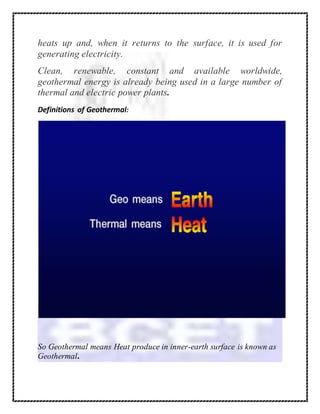 heats up and, when it returns to the surface, it is used for
generating electricity.
Clean, renewable, constant and available worldwide,
geothermal energy is already being used in a large number of
thermal and electric power plants.
Definitions of Geothermal:
So Geothermal means Heat produce in inner-earth surface is known as
Geothermal.
 