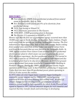 HISTORY :
 First electricity (20kW) from geothermal produced from natural
steam in Larderello, Italy in 1904.
 New Zealand’s north island gets 6% of its electricity from
geothermal energy.
 1920: Test boring in Niland CA.
 1922: Electricity generation in The Geysers.
 1950: 95°F, 220kW generating plant in Katanga.
 The Geysers CA expanded to 600MW in 1975.
History says that the first use of geothermal energy occurred more than
10,000 years ago in North America by American Paleo-Indians. People
used water from hot springs for cooking, bathing and cleaning. The first
industrial use began near Pisa, Italy in late 18th century. Steam coming
from natural vents (and from drilled holes) was used to extract boric
acid from the hot pools that are now known as the Larderello fields. In
1904, Italian scientist Piero Ginori Conti invented the first geothermal
electric power plant in which steam was used to generate the power.
With the above experiment, the first geothermal plant in USA started in
1922 with a capacity of 250 kilowatts. It produced little outputand due
to technical glitch had to be shut down. However, in 1946 first ground-
source geothermal heat pump installed at Commonwealth Building in
Portland, Oregon. During the 1960′s, pacific gas and electric began
operation of first large scale in San Francisco, producing 11 megawatts.
Today there are more than 60 geothermal power plants operating in
USA at 18 sites across the country.
In 1973, when oil crisis began many countries began looking for
renewable energy sources and by 1980 (GHP) started gaining
popularity in order to reduce heating and cooling costs. As effect of
climate change started showing results, governments of various
countries joined hands to fight against it, for which Kyoto Protocol was
signed in Japan in 1997, laid out emission targets for rich countries and
required that they transfer funds and technology to developing
 