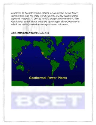 countries, 184 countries have ratified it. Geothermal power today
supplies less than 1% of the world’s energy in 2012 needs but it is
expected to supply 10-20% of world’s energy requirement by 2050.
Geothermal power plants today are operating in about 20 countries
which are actively visited by earthquakes and volcanoes.
EGS IMPLEMENTED COUNTRY:
 