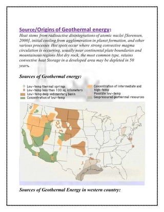 Source/Origins of Geothermal energy:
Heat stems from radioactive disintegrations of atomic nuclei [Sorensen,
2000], initial cooling from agglomeration in planet formation, and other
various processes Hot spots occur where strong convective magma
circulation is occurring, usually near continental plate boundaries and
mountainous regions Hot dry rock, the most common type, retains
convective heat Storage in a developed area may be depleted in 50
years.
Sources of Geothermal energy:
Sources of Geothermal Energy in western country:
 