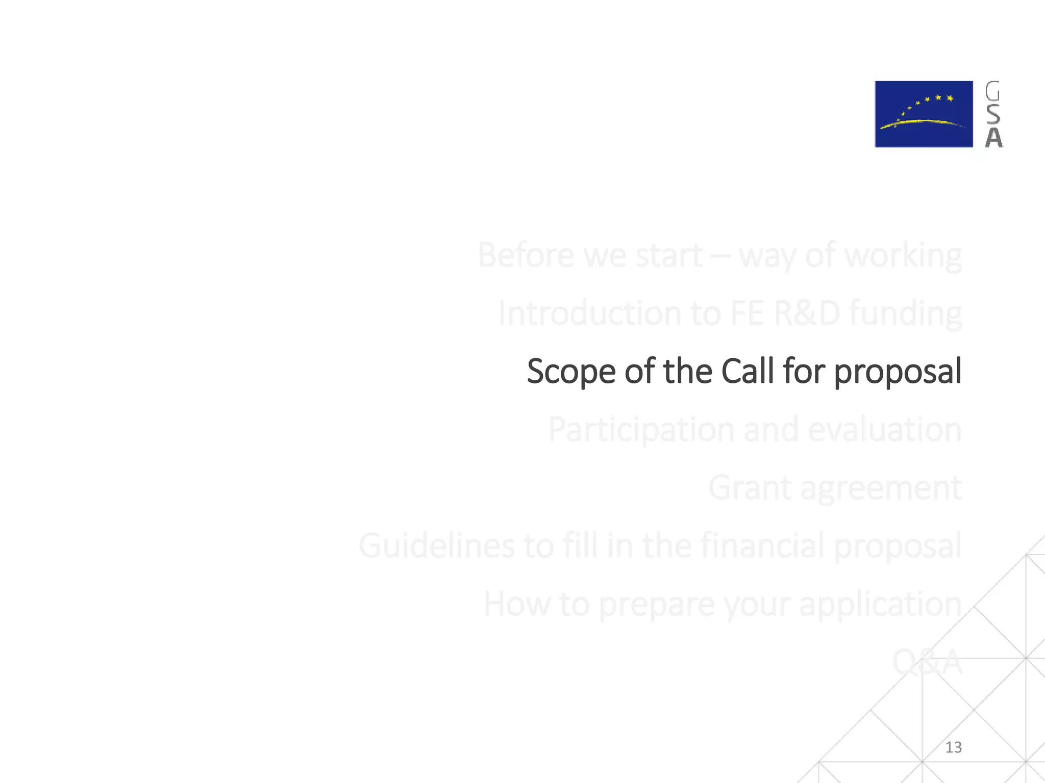 13
Before we start – way of working
Introduction to FE R&D funding
Scope of the Call for proposal
Participation and evaluation
Grant agreement
Guidelines to fill in the financial proposal
How to prepare your application
Q&A
 