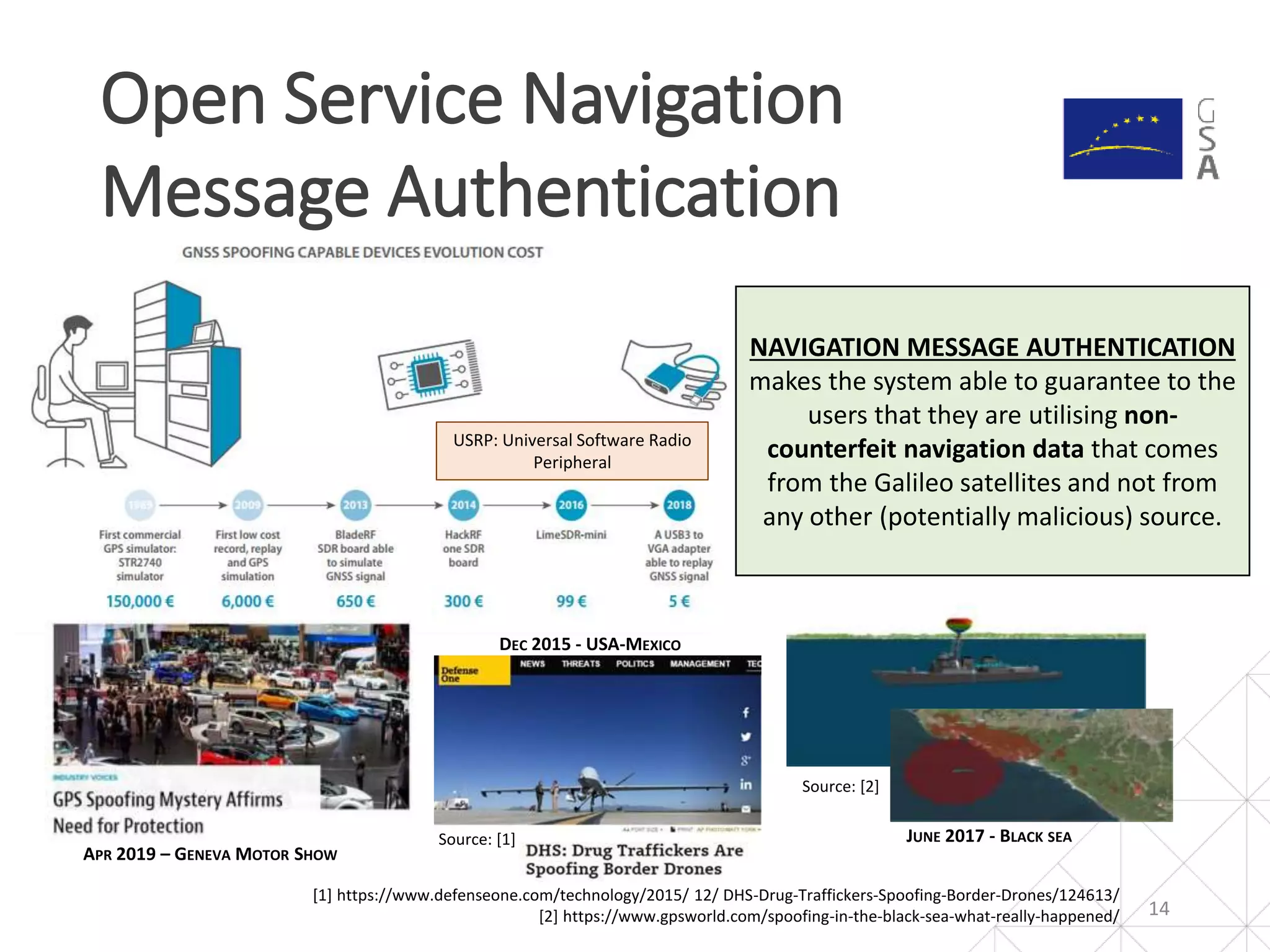 Open Service Navigation
Message Authentication
14
[1] https://www.defenseone.com/technology/2015/ 12/ DHS-Drug-Traffickers-Spoofing-Border-Drones/124613/
[2] https://www.gpsworld.com/spoofing-in-the-black-sea-what-really-happened/
Source: [2]
Source: [1]
DEC 2015 - USA-MEXICO
JUNE 2017 - BLACK SEA
APR 2019 – GENEVA MOTOR SHOW
USRP: Universal Software Radio
Peripheral
NAVIGATION MESSAGE AUTHENTICATION
makes the system able to guarantee to the
users that they are utilising non-
counterfeit navigation data that comes
from the Galileo satellites and not from
any other (potentially malicious) source.
 