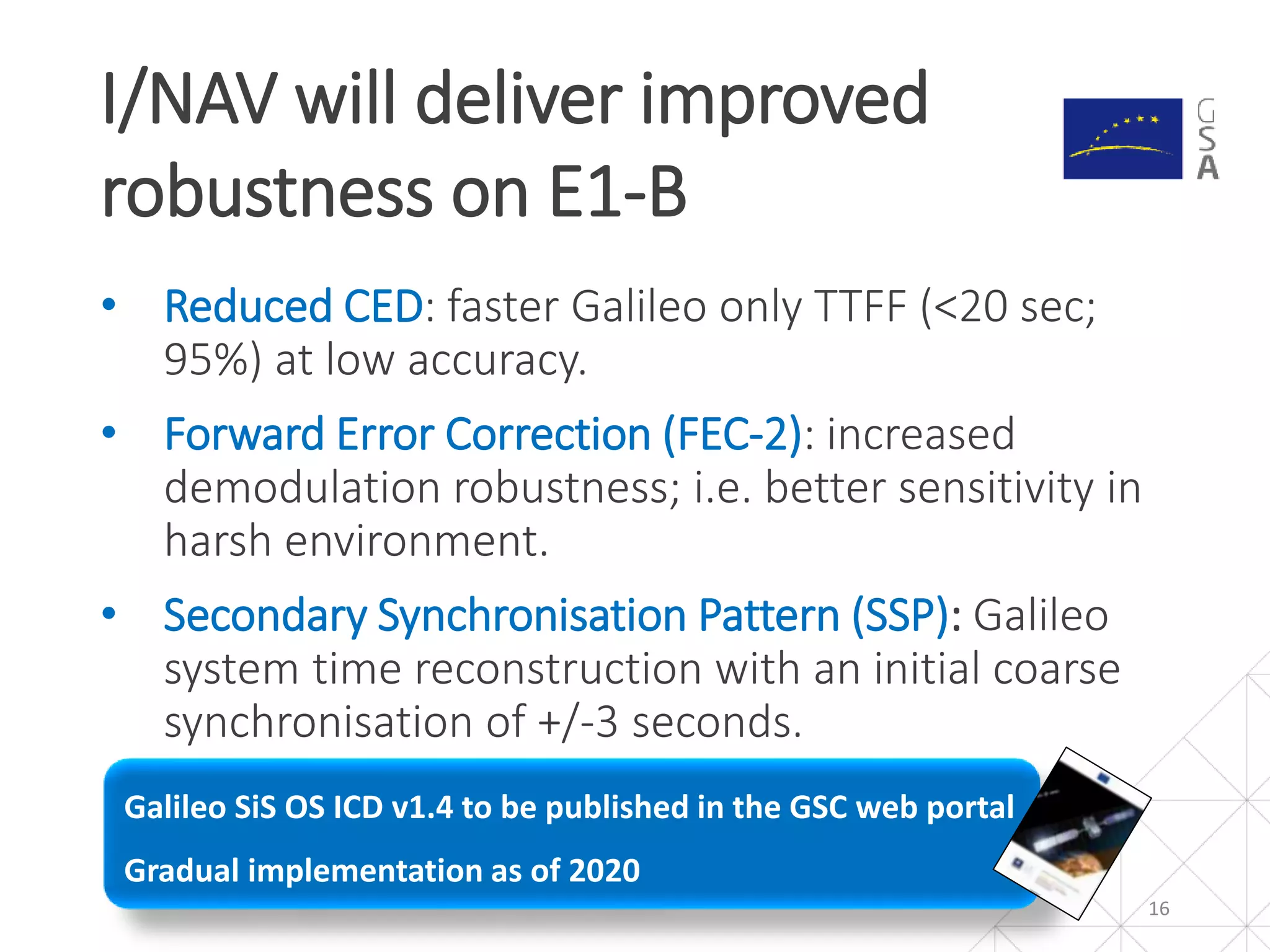 Galileo SiS OS ICD v1.4 to be published in the GSC web portal
Gradual implementation as of 2020
• Reduced CED: faster Galileo only TTFF (<20 sec;
95%) at low accuracy.
• Forward Error Correction (FEC-2): increased
demodulation robustness; i.e. better sensitivity in
harsh environment.
• Secondary Synchronisation Pattern (SSP): Galileo
system time reconstruction with an initial coarse
synchronisation of +/-3 seconds.
I/NAV will deliver improved
robustness on E1-B
16
 