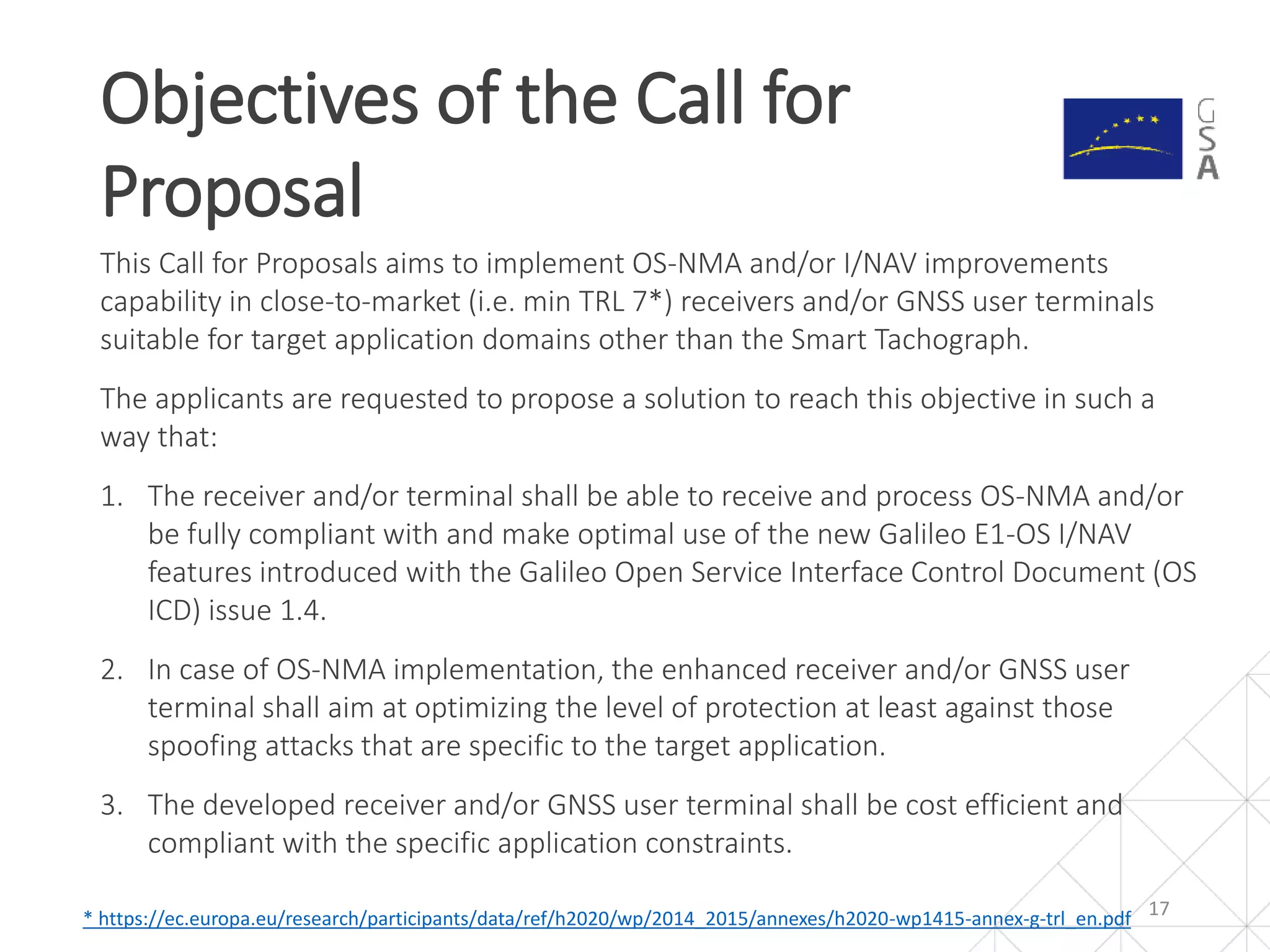 This Call for Proposals aims to implement OS-NMA and/or I/NAV improvements
capability in close-to-market (i.e. min TRL 7*) receivers and/or GNSS user terminals
suitable for target application domains other than the Smart Tachograph.
The applicants are requested to propose a solution to reach this objective in such a
way that:
1. The receiver and/or terminal shall be able to receive and process OS-NMA and/or
be fully compliant with and make optimal use of the new Galileo E1-OS I/NAV
features introduced with the Galileo Open Service Interface Control Document (OS
ICD) issue 1.4.
2. In case of OS-NMA implementation, the enhanced receiver and/or GNSS user
terminal shall aim at optimizing the level of protection at least against those
spoofing attacks that are specific to the target application.
3. The developed receiver and/or GNSS user terminal shall be cost efficient and
compliant with the specific application constraints.
Objectives of the Call for
Proposal
17* https://ec.europa.eu/research/participants/data/ref/h2020/wp/2014_2015/annexes/h2020-wp1415-annex-g-trl_en.pdf
 