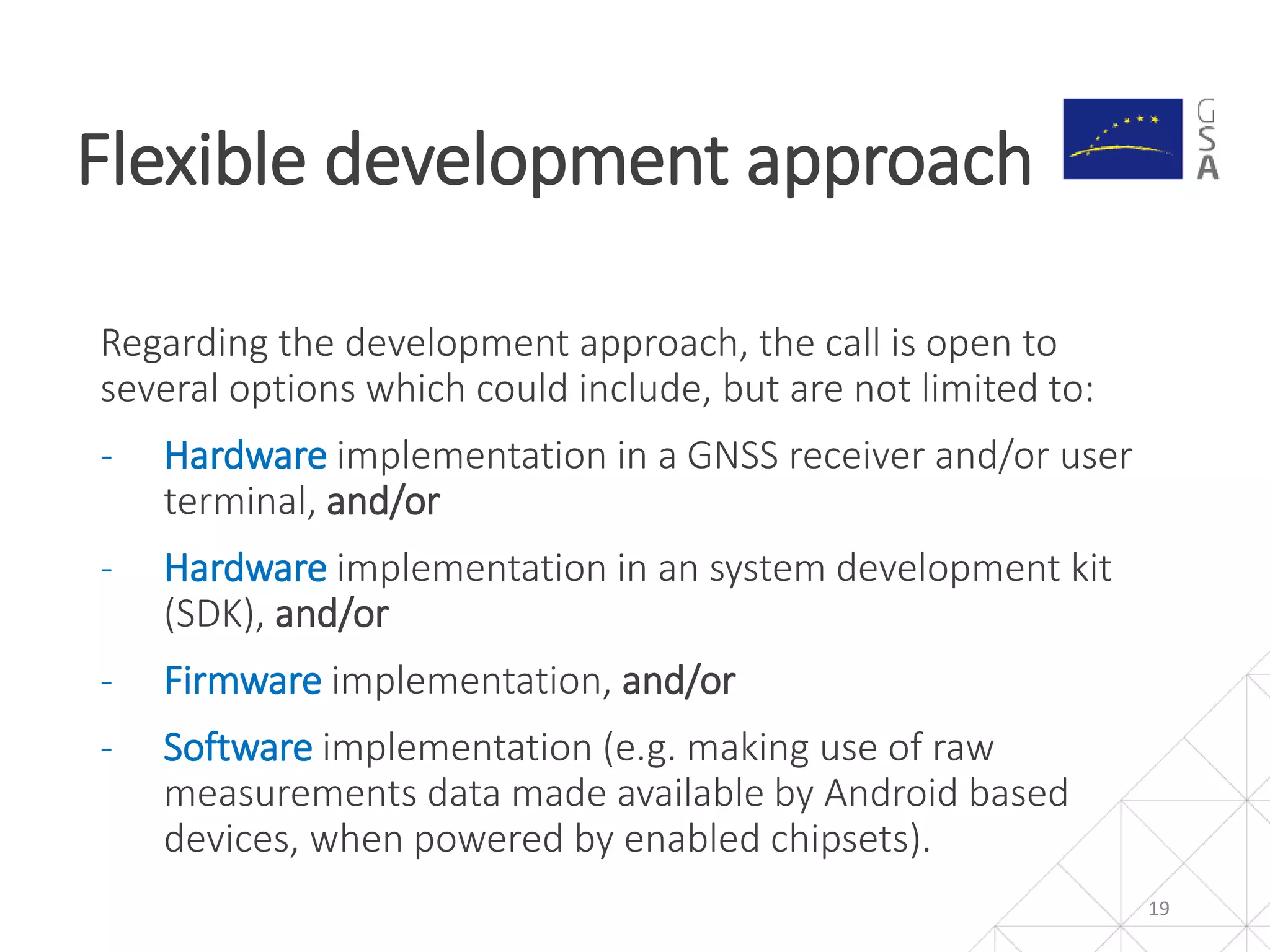 Regarding the development approach, the call is open to
several options which could include, but are not limited to:
- Hardware implementation in a GNSS receiver and/or user
terminal, and/or
- Hardware implementation in an system development kit
(SDK), and/or
- Firmware implementation, and/or
- Software implementation (e.g. making use of raw
measurements data made available by Android based
devices, when powered by enabled chipsets).
Flexible development approach
19
 