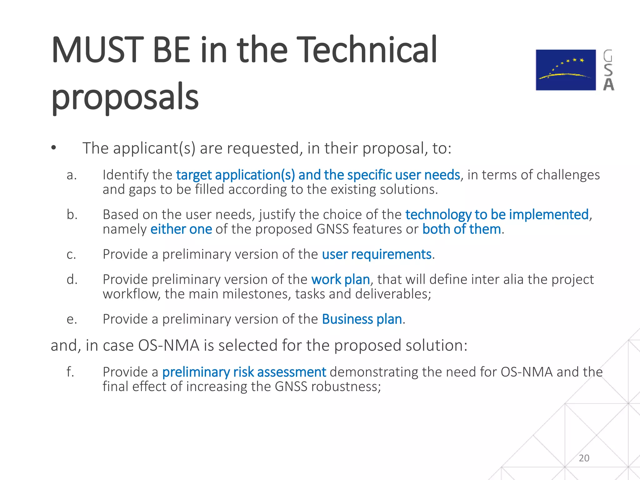 • The applicant(s) are requested, in their proposal, to:
a. Identify the target application(s) and the specific user needs, in terms of challenges
and gaps to be filled according to the existing solutions.
b. Based on the user needs, justify the choice of the technology to be implemented,
namely either one of the proposed GNSS features or both of them.
c. Provide a preliminary version of the user requirements.
d. Provide preliminary version of the work plan, that will define inter alia the project
workflow, the main milestones, tasks and deliverables;
e. Provide a preliminary version of the Business plan.
and, in case OS-NMA is selected for the proposed solution:
f. Provide a preliminary risk assessment demonstrating the need for OS-NMA and the
final effect of increasing the GNSS robustness;
MUST BE in the Technical
proposals
20
 