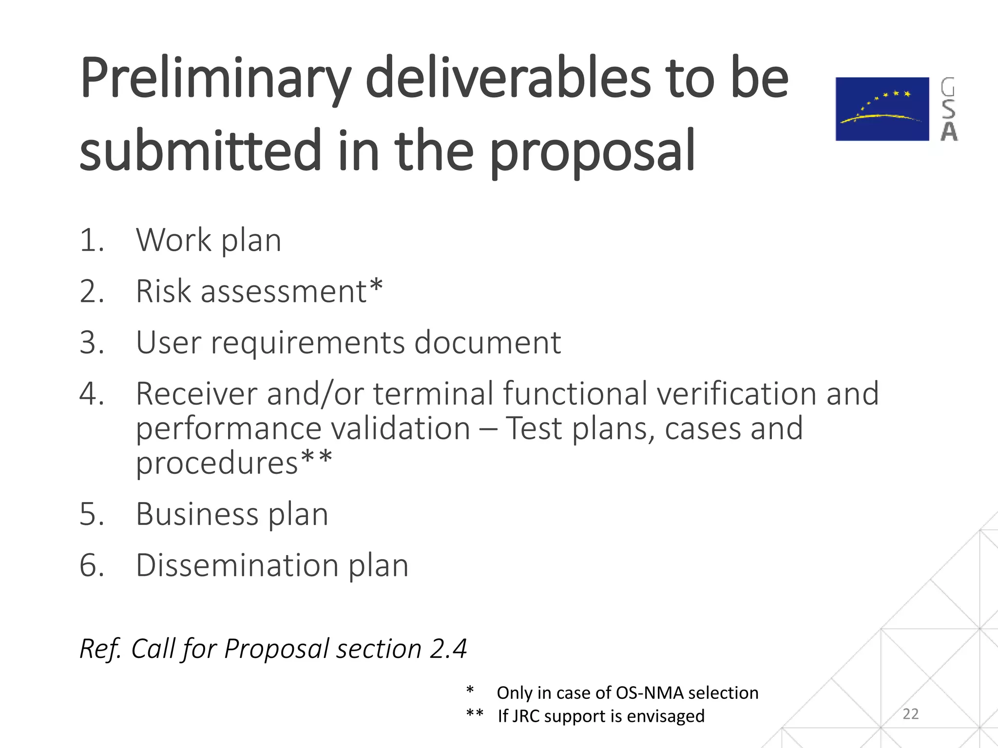 1. Work plan
2. Risk assessment*
3. User requirements document
4. Receiver and/or terminal functional verification and
performance validation – Test plans, cases and
procedures**
5. Business plan
6. Dissemination plan
Ref. Call for Proposal section 2.4
Preliminary deliverables to be
submitted in the proposal
22
* Only in case of OS-NMA selection
** If JRC support is envisaged
 