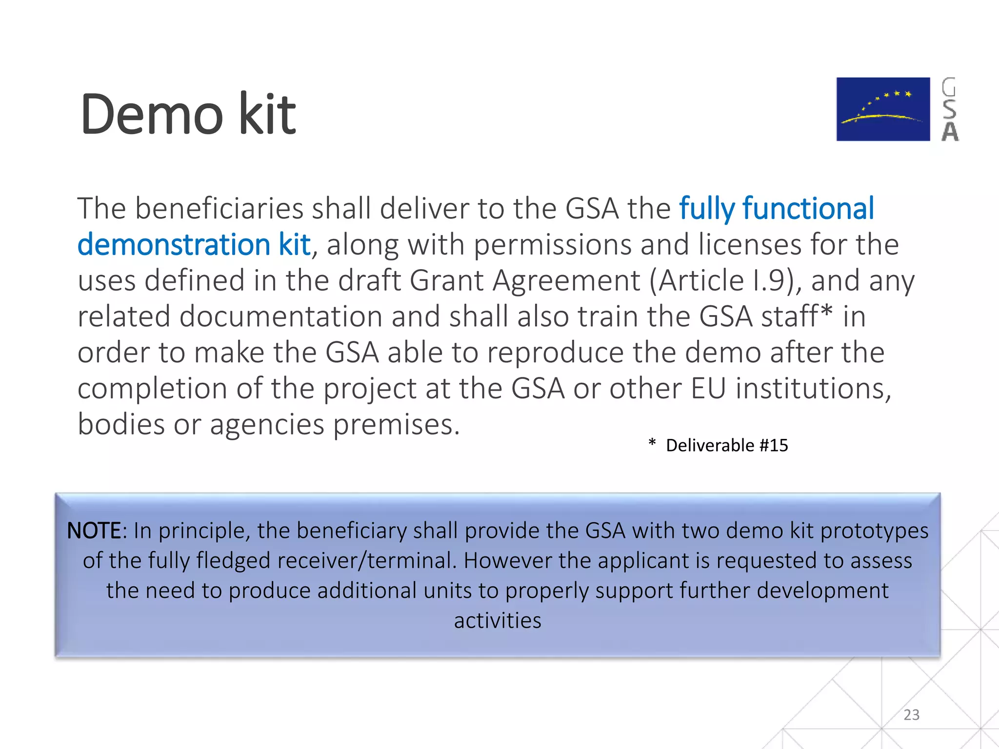 NOTE: In principle, the beneficiary shall provide the GSA with two demo kit prototypes
of the fully fledged receiver/terminal. However the applicant is requested to assess
the need to produce additional units to properly support further development
activities
The beneficiaries shall deliver to the GSA the fully functional
demonstration kit, along with permissions and licenses for the
uses defined in the draft Grant Agreement (Article I.9), and any
related documentation and shall also train the GSA staff* in
order to make the GSA able to reproduce the demo after the
completion of the project at the GSA or other EU institutions,
bodies or agencies premises.
Demo kit
23
* Deliverable #15
 