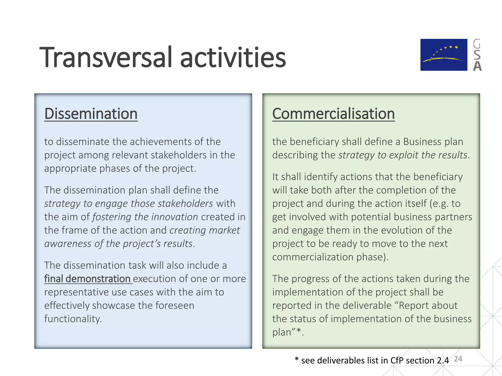Dissemination
to disseminate the achievements of the
project among relevant stakeholders in the
appropriate phases of the project.
The dissemination plan shall define the
strategy to engage those stakeholders with
the aim of fostering the innovation created in
the frame of the action and creating market
awareness of the project’s results.
The dissemination task will also include a
final demonstration execution of one or more
representative use cases with the aim to
effectively showcase the foreseen
functionality.
Transversal activities
24
Commercialisation
the beneficiary shall define a Business plan
describing the strategy to exploit the results.
It shall identify actions that the beneficiary
will take both after the completion of the
project and during the action itself (e.g. to
get involved with potential business partners
and engage them in the evolution of the
project to be ready to move to the next
commercialization phase).
The progress of the actions taken during the
implementation of the project shall be
reported in the deliverable “Report about
the status of implementation of the business
plan”*.
* see deliverables list in CfP section 2.4
 