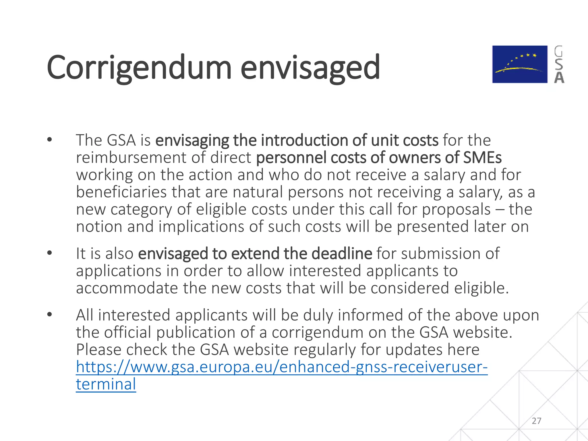 • The GSA is envisaging the introduction of unit costs for the
reimbursement of direct personnel costs of owners of SMEs
working on the action and who do not receive a salary and for
beneficiaries that are natural persons not receiving a salary, as a
new category of eligible costs under this call for proposals – the
notion and implications of such costs will be presented later on
• It is also envisaged to extend the deadline for submission of
applications in order to allow interested applicants to
accommodate the new costs that will be considered eligible.
• All interested applicants will be duly informed of the above upon
the official publication of a corrigendum on the GSA website.
Please check the GSA website regularly for updates here
https://www.gsa.europa.eu/enhanced-gnss-receiveruser-
terminal
Corrigendum envisaged
27
 