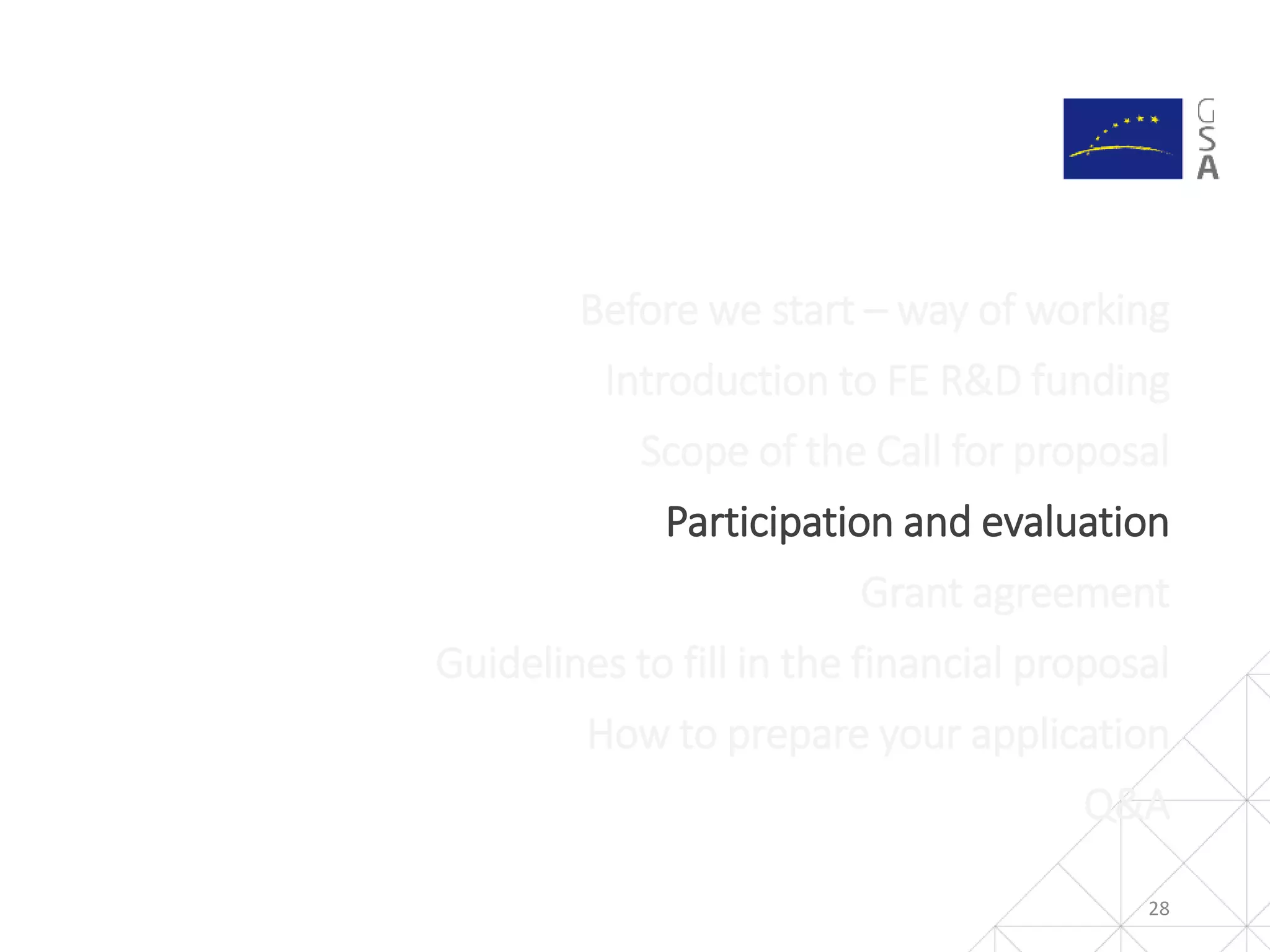 28
Before we start – way of working
Introduction to FE R&D funding
Scope of the Call for proposal
Participation and evaluation
Grant agreement
Guidelines to fill in the financial proposal
How to prepare your application
Q&A
 