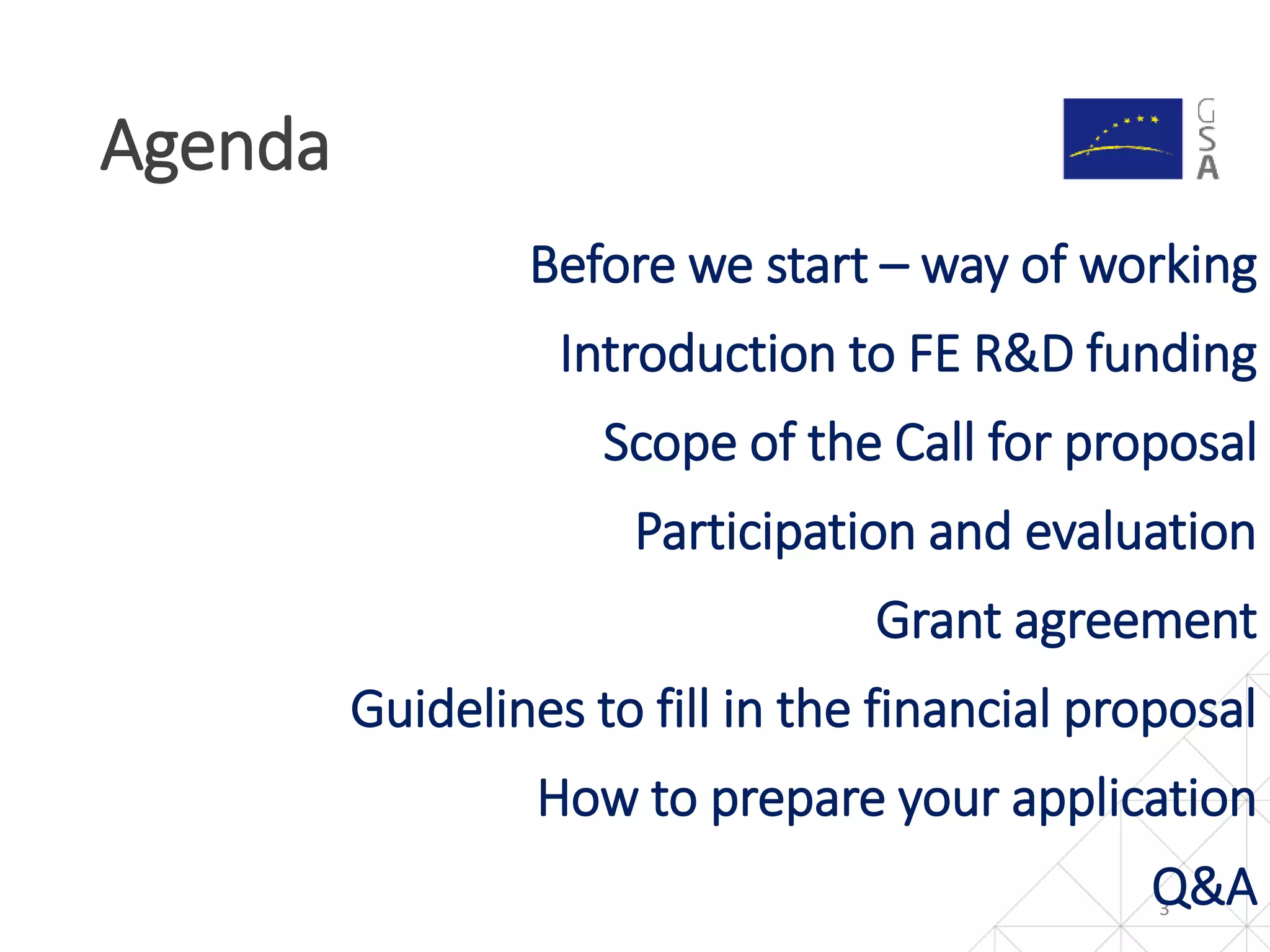 Agenda
3
Before we start – way of working
Introduction to FE R&D funding
Scope of the Call for proposal
Participation and evaluation
Grant agreement
Guidelines to fill in the financial proposal
How to prepare your application
Q&A
 