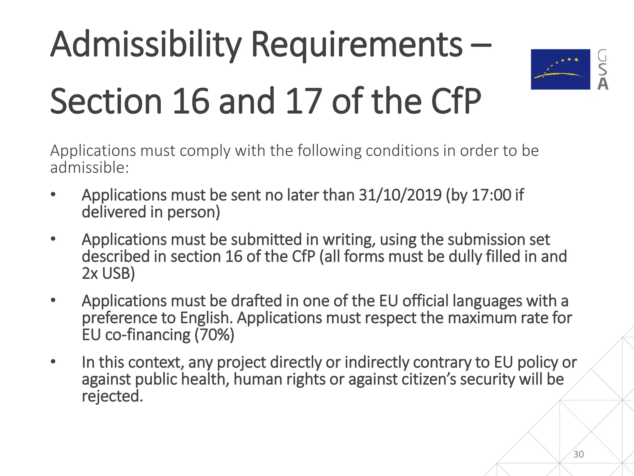Applications must comply with the following conditions in order to be
admissible:
• Applications must be sent no later than 31/10/2019 (by 17:00 if
delivered in person)
• Applications must be submitted in writing, using the submission set
described in section 16 of the CfP (all forms must be dully filled in and
2x USB)
• Applications must be drafted in one of the EU official languages with a
preference to English. Applications must respect the maximum rate for
EU co-financing (70%)
• In this context, any project directly or indirectly contrary to EU policy or
against public health, human rights or against citizen’s security will be
rejected.
Admissibility Requirements –
Section 16 and 17 of the CfP
30
 