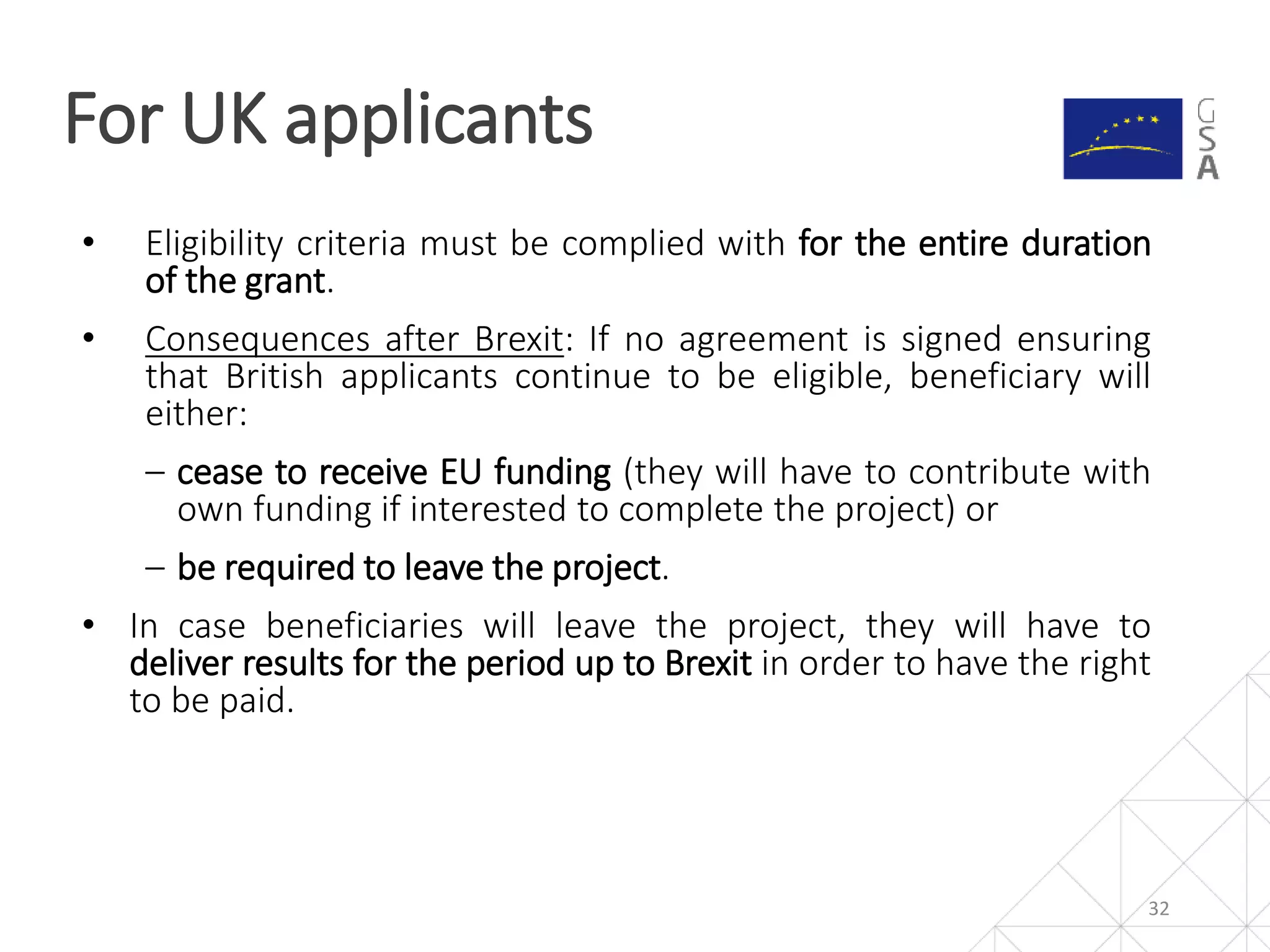 32
• Eligibility criteria must be complied with for the entire duration
of the grant.
• Consequences after Brexit: If no agreement is signed ensuring
that British applicants continue to be eligible, beneficiary will
either:
‒ cease to receive EU funding (they will have to contribute with
own funding if interested to complete the project) or
‒ be required to leave the project.
• In case beneficiaries will leave the project, they will have to
deliver results for the period up to Brexit in order to have the right
to be paid.
For UK applicants
 