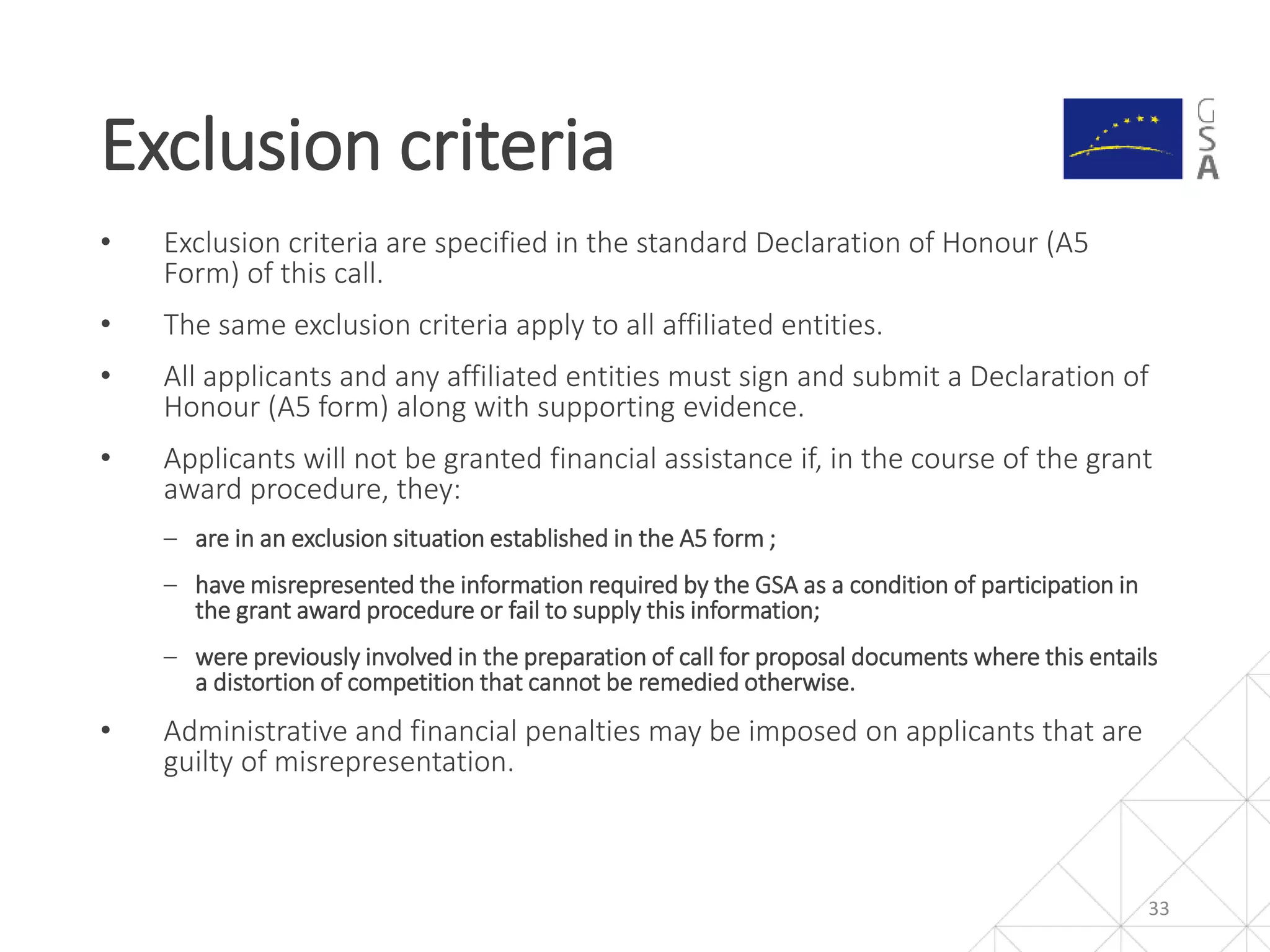 • Exclusion criteria are specified in the standard Declaration of Honour (A5
Form) of this call.
• The same exclusion criteria apply to all affiliated entities.
• All applicants and any affiliated entities must sign and submit a Declaration of
Honour (A5 form) along with supporting evidence.
• Applicants will not be granted financial assistance if, in the course of the grant
award procedure, they:
‒ are in an exclusion situation established in the A5 form ;
‒ have misrepresented the information required by the GSA as a condition of participation in
the grant award procedure or fail to supply this information;
‒ were previously involved in the preparation of call for proposal documents where this entails
a distortion of competition that cannot be remedied otherwise.
• Administrative and financial penalties may be imposed on applicants that are
guilty of misrepresentation.
Exclusion criteria
33
 