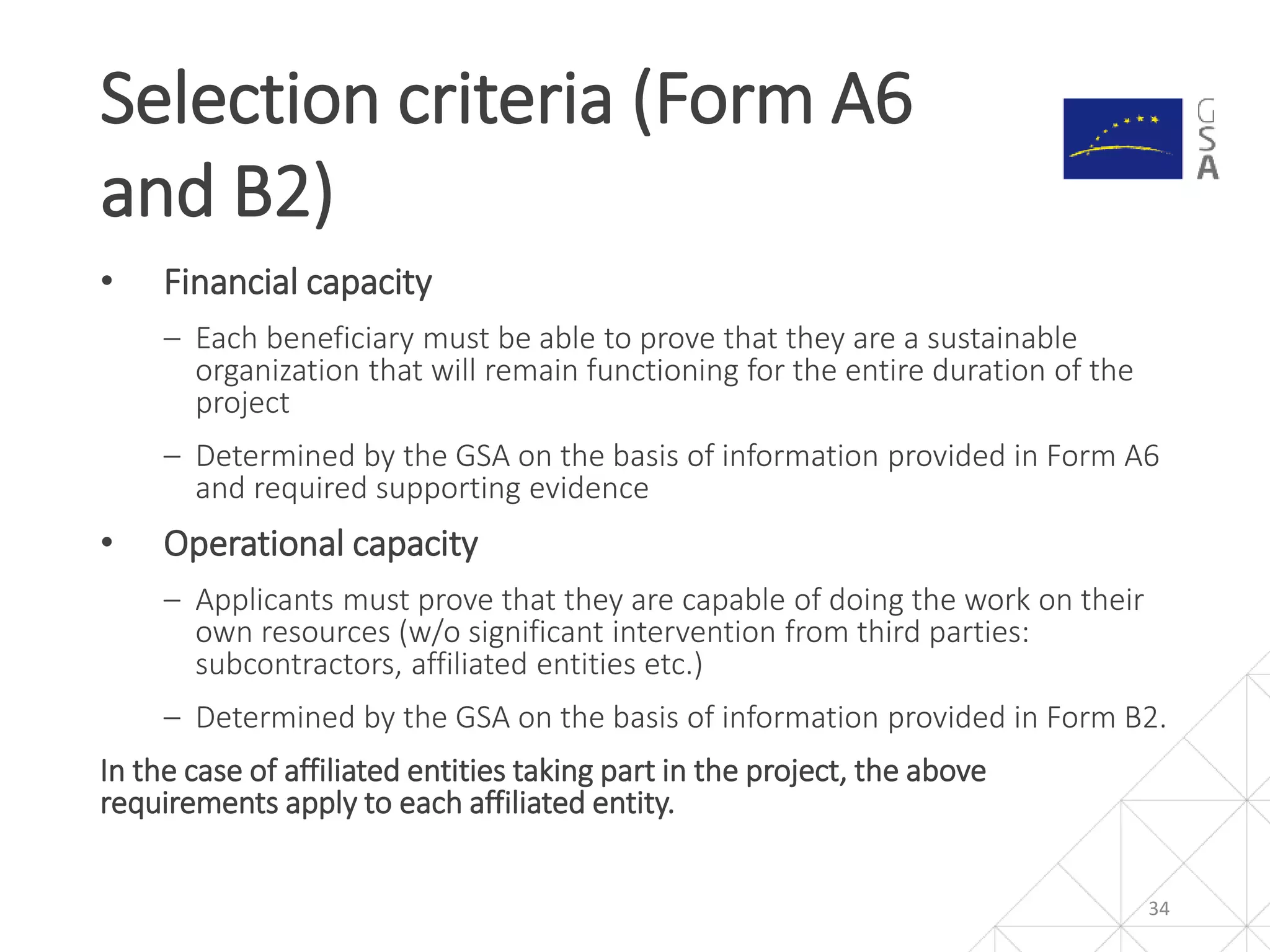 • Financial capacity
‒ Each beneficiary must be able to prove that they are a sustainable
organization that will remain functioning for the entire duration of the
project
‒ Determined by the GSA on the basis of information provided in Form A6
and required supporting evidence
• Operational capacity
‒ Applicants must prove that they are capable of doing the work on their
own resources (w/o significant intervention from third parties:
subcontractors, affiliated entities etc.)
‒ Determined by the GSA on the basis of information provided in Form B2.
In the case of affiliated entities taking part in the project, the above
requirements apply to each affiliated entity.
Selection criteria (Form A6
and B2)
34
 