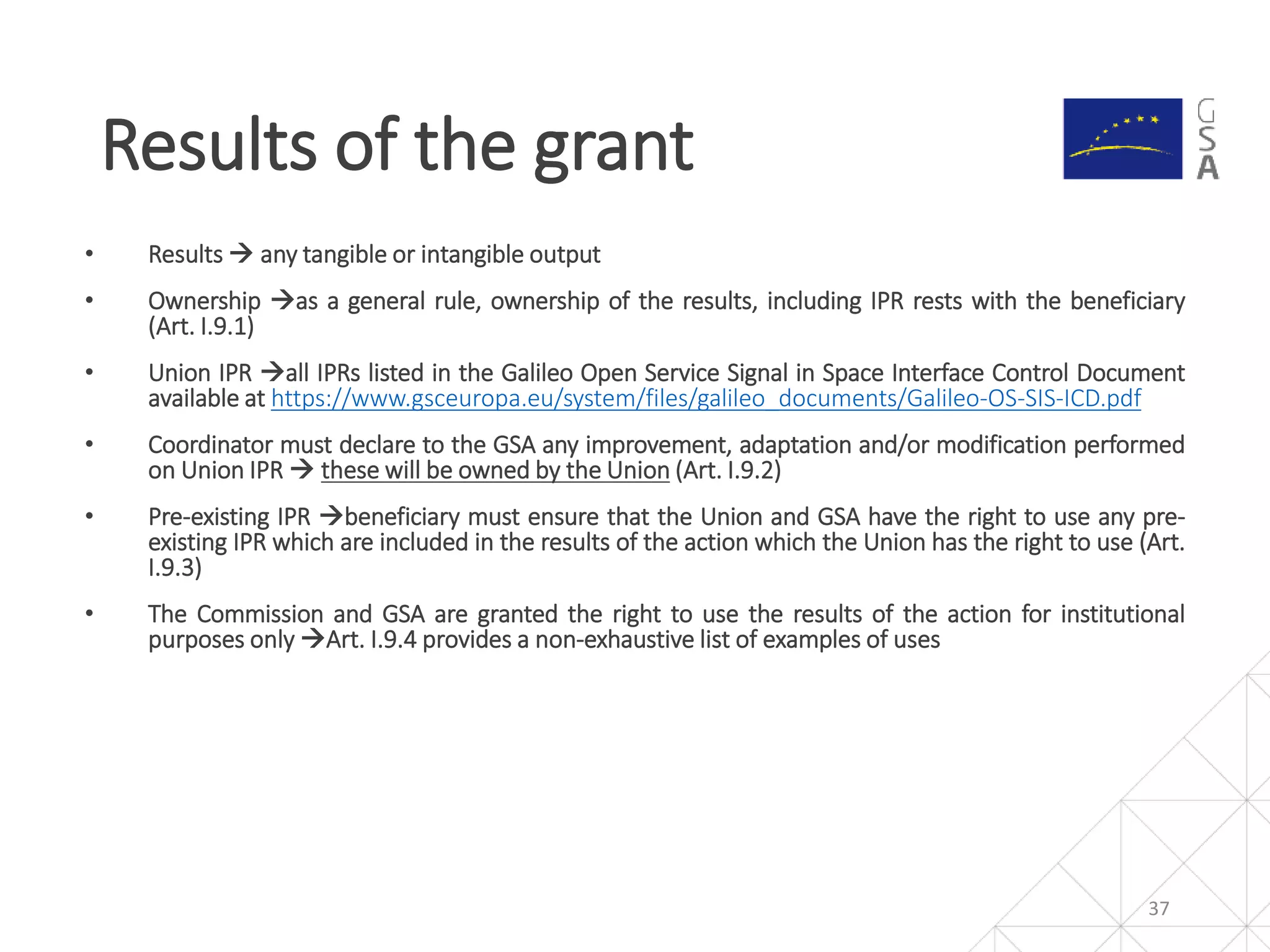 • Results  any tangible or intangible output
• Ownership as a general rule, ownership of the results, including IPR rests with the beneficiary
(Art. I.9.1)
• Union IPR all IPRs listed in the Galileo Open Service Signal in Space Interface Control Document
available at https://www.gsceuropa.eu/system/files/galileo_documents/Galileo-OS-SIS-ICD.pdf
• Coordinator must declare to the GSA any improvement, adaptation and/or modification performed
on Union IPR  these will be owned by the Union (Art. I.9.2)
• Pre-existing IPR beneficiary must ensure that the Union and GSA have the right to use any pre-
existing IPR which are included in the results of the action which the Union has the right to use (Art.
I.9.3)
• The Commission and GSA are granted the right to use the results of the action for institutional
purposes only Art. I.9.4 provides a non-exhaustive list of examples of uses
37
Results of the grant
 