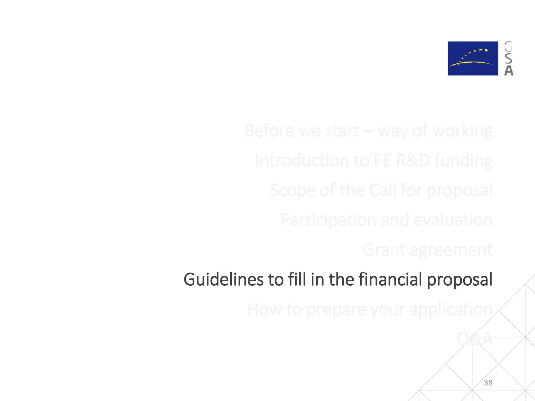 38
Before we start – way of working
Introduction to FE R&D funding
Scope of the Call for proposal
Participation and evaluation
Grant agreement
Guidelines to fill in the financial proposal
How to prepare your application
Q&A
 