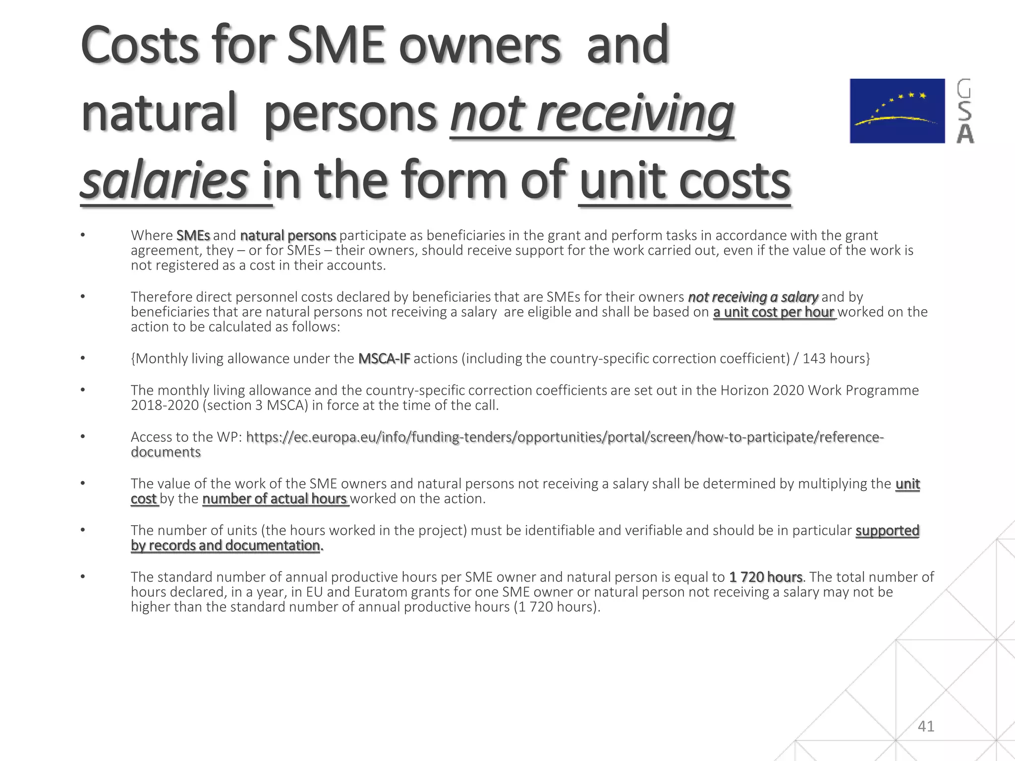 • Where SMEs and natural persons participate as beneficiaries in the grant and perform tasks in accordance with the grant
agreement, they – or for SMEs – their owners, should receive support for the work carried out, even if the value of the work is
not registered as a cost in their accounts.
• Therefore direct personnel costs declared by beneficiaries that are SMEs for their owners not receiving a salary and by
beneficiaries that are natural persons not receiving a salary are eligible and shall be based on a unit cost per hour worked on the
action to be calculated as follows:
• {Monthly living allowance under the MSCA-IF actions (including the country-specific correction coefficient) / 143 hours}
• The monthly living allowance and the country-specific correction coefficients are set out in the Horizon 2020 Work Programme
2018-2020 (section 3 MSCA) in force at the time of the call.
• Access to the WP: https://ec.europa.eu/info/funding-tenders/opportunities/portal/screen/how-to-participate/reference-
documents
• The value of the work of the SME owners and natural persons not receiving a salary shall be determined by multiplying the unit
cost by the number of actual hours worked on the action.
• The number of units (the hours worked in the project) must be identifiable and verifiable and should be in particular supported
by records and documentation.
• The standard number of annual productive hours per SME owner and natural person is equal to 1 720 hours. The total number of
hours declared, in a year, in EU and Euratom grants for one SME owner or natural person not receiving a salary may not be
higher than the standard number of annual productive hours (1 720 hours).
Costs for SME owners and
natural persons not receiving
salaries in the form of unit costs
41
 