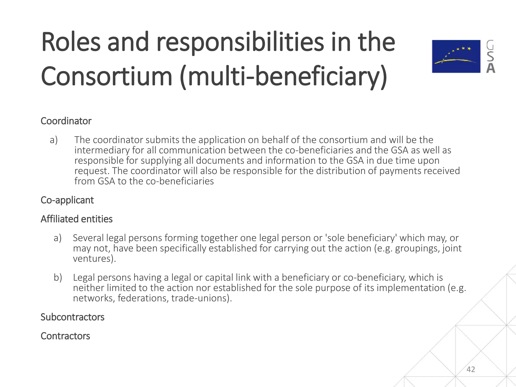 Coordinator
a) The coordinator submits the application on behalf of the consortium and will be the
intermediary for all communication between the co-beneficiaries and the GSA as well as
responsible for supplying all documents and information to the GSA in due time upon
request. The coordinator will also be responsible for the distribution of payments received
from GSA to the co-beneficiaries
Co-applicant
Affiliated entities
a) Several legal persons forming together one legal person or 'sole beneficiary' which may, or
may not, have been specifically established for carrying out the action (e.g. groupings, joint
ventures).
b) Legal persons having a legal or capital link with a beneficiary or co-beneficiary, which is
neither limited to the action nor established for the sole purpose of its implementation (e.g.
networks, federations, trade-unions).
Subcontractors
Contractors
Roles and responsibilities in the
Consortium (multi-beneficiary)
42
 