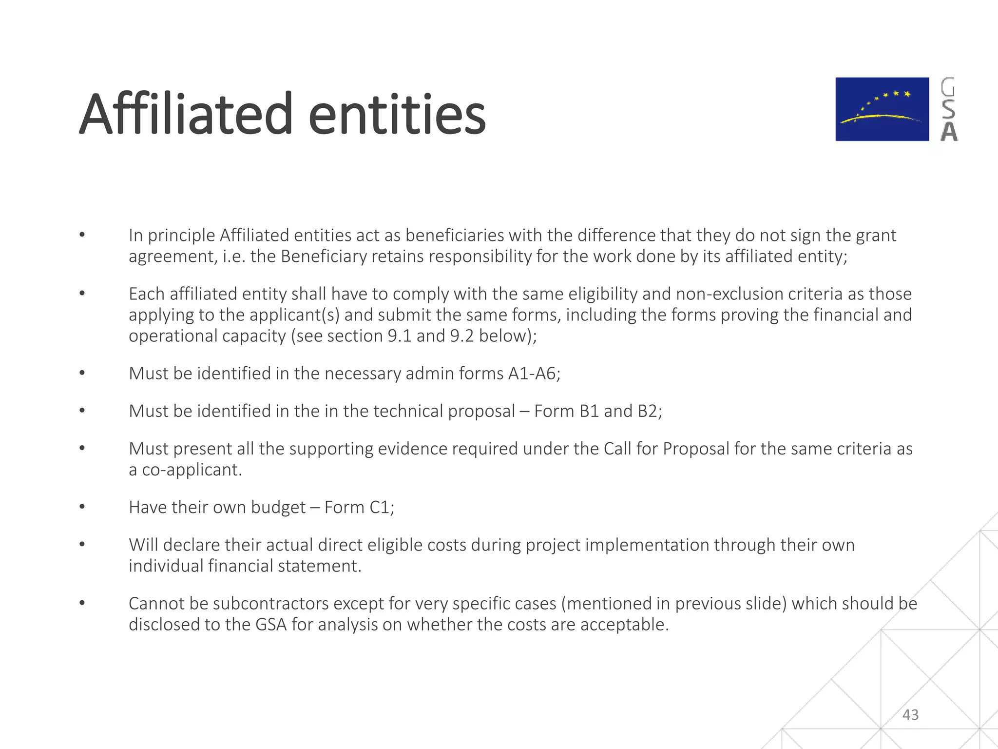 • In principle Affiliated entities act as beneficiaries with the difference that they do not sign the grant
agreement, i.e. the Beneficiary retains responsibility for the work done by its affiliated entity;
• Each affiliated entity shall have to comply with the same eligibility and non-exclusion criteria as those
applying to the applicant(s) and submit the same forms, including the forms proving the financial and
operational capacity (see section 9.1 and 9.2 below);
• Must be identified in the necessary admin forms A1-A6;
• Must be identified in the in the technical proposal – Form B1 and B2;
• Must present all the supporting evidence required under the Call for Proposal for the same criteria as
a co-applicant.
• Have their own budget – Form C1;
• Will declare their actual direct eligible costs during project implementation through their own
individual financial statement.
• Cannot be subcontractors except for very specific cases (mentioned in previous slide) which should be
disclosed to the GSA for analysis on whether the costs are acceptable.
Affiliated entities
43
 