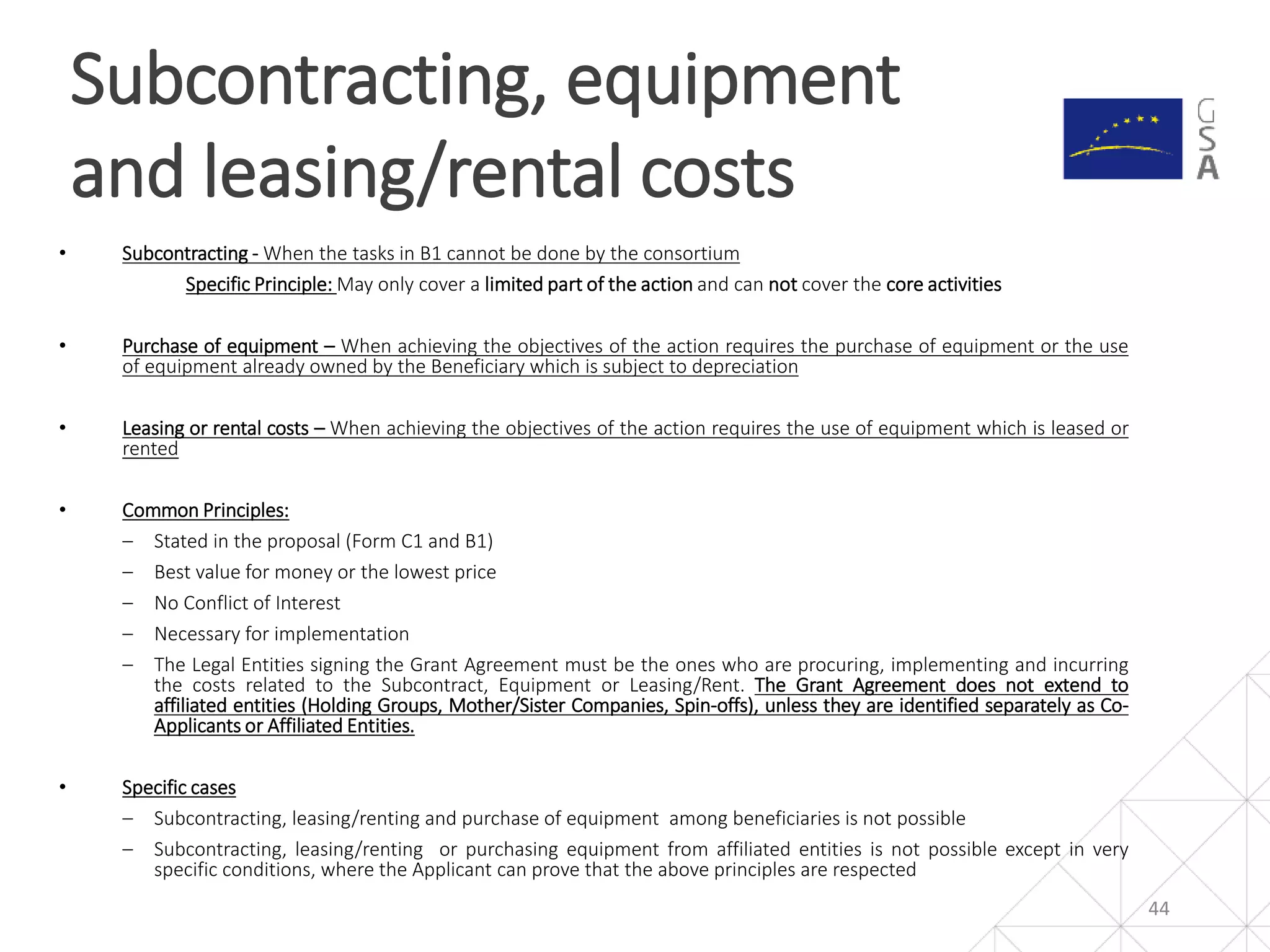 • Subcontracting - When the tasks in B1 cannot be done by the consortium
Specific Principle: May only cover a limited part of the action and can not cover the core activities
• Purchase of equipment – When achieving the objectives of the action requires the purchase of equipment or the use
of equipment already owned by the Beneficiary which is subject to depreciation
• Leasing or rental costs – When achieving the objectives of the action requires the use of equipment which is leased or
rented
• Common Principles:
‒ Stated in the proposal (Form C1 and B1)
‒ Best value for money or the lowest price
‒ No Conflict of Interest
‒ Necessary for implementation
‒ The Legal Entities signing the Grant Agreement must be the ones who are procuring, implementing and incurring
the costs related to the Subcontract, Equipment or Leasing/Rent. The Grant Agreement does not extend to
affiliated entities (Holding Groups, Mother/Sister Companies, Spin-offs), unless they are identified separately as Co-
Applicants or Affiliated Entities.
• Specific cases
‒ Subcontracting, leasing/renting and purchase of equipment among beneficiaries is not possible
‒ Subcontracting, leasing/renting or purchasing equipment from affiliated entities is not possible except in very
specific conditions, where the Applicant can prove that the above principles are respected
Subcontracting, equipment
and leasing/rental costs
44
 