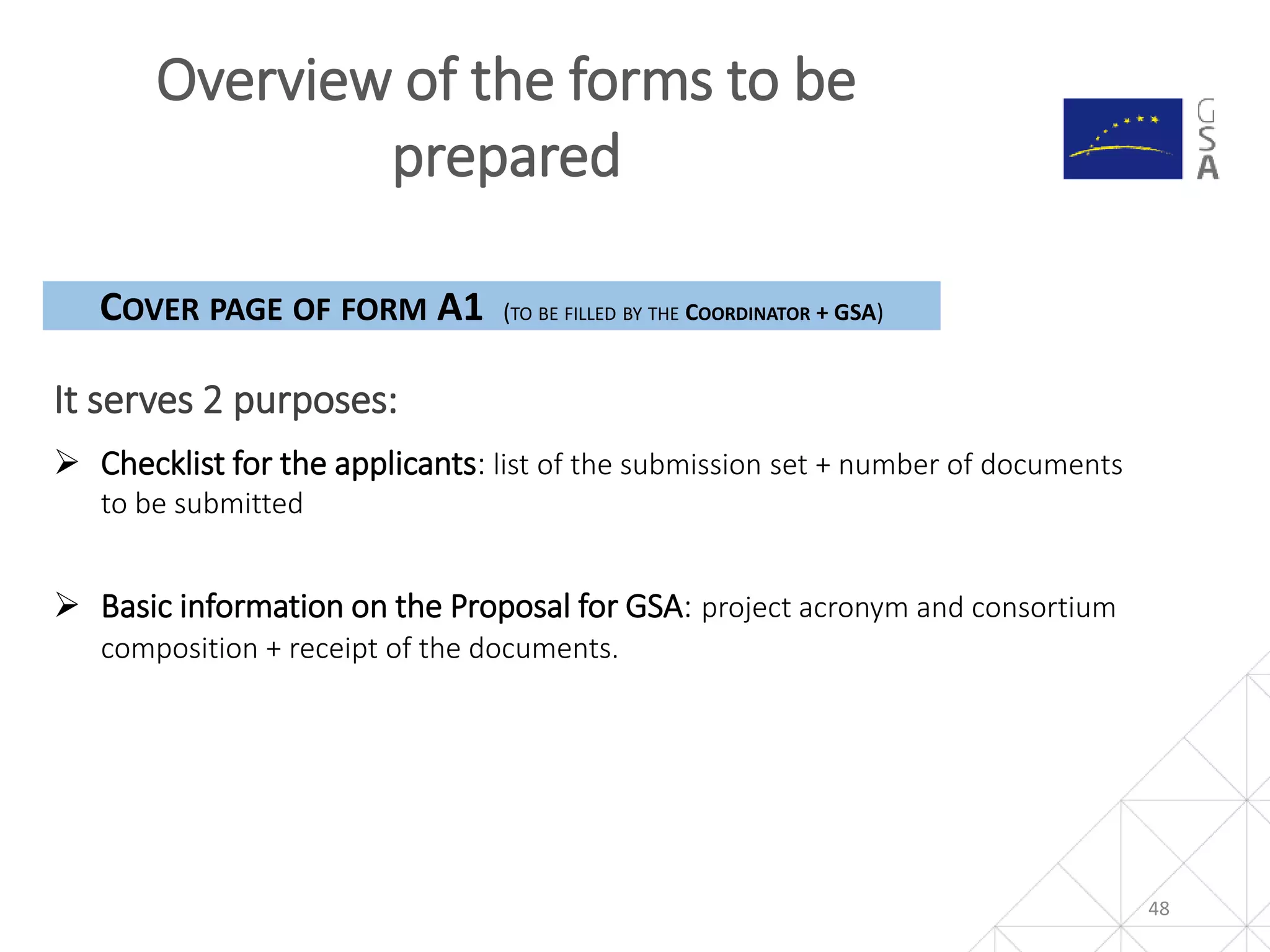 Overview of the forms to be
prepared
48
It serves 2 purposes:
COVER PAGE OF FORM A1 (TO BE FILLED BY THE COORDINATOR + GSA)
 Checklist for the applicants: list of the submission set + number of documents
to be submitted
 Basic information on the Proposal for GSA: project acronym and consortium
composition + receipt of the documents.
 
