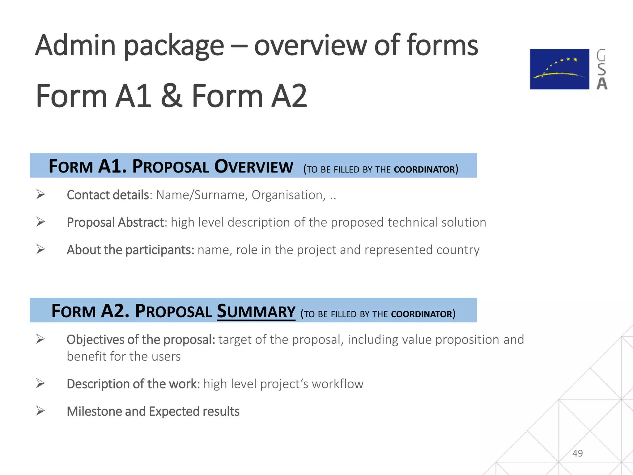 49
Admin package – overview of forms
Form A1 & Form A2
 Contact details: Name/Surname, Organisation, ..
 Proposal Abstract: high level description of the proposed technical solution
 About the participants: name, role in the project and represented country
FORM A1. PROPOSAL OVERVIEW (TO BE FILLED BY THE COORDINATOR)
FORM A2. PROPOSAL SUMMARY (TO BE FILLED BY THE COORDINATOR)
 Objectives of the proposal: target of the proposal, including value proposition and
benefit for the users
 Description of the work: high level project’s workflow
 Milestone and Expected results
 