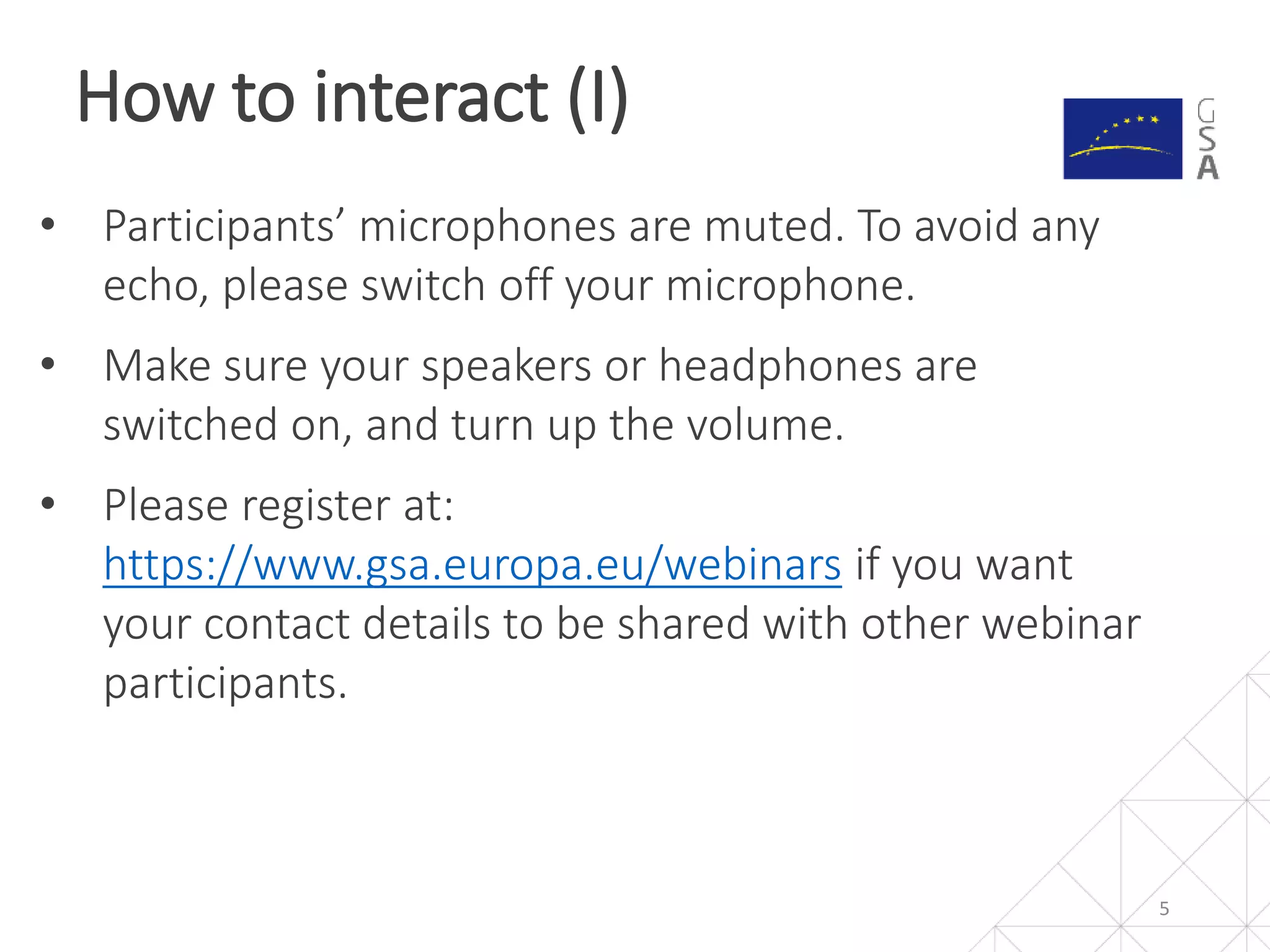 How to interact (I)
5
• Participants’ microphones are muted. To avoid any
echo, please switch off your microphone.
• Make sure your speakers or headphones are
switched on, and turn up the volume.
• Please register at:
https://www.gsa.europa.eu/webinars if you want
your contact details to be shared with other webinar
participants.
 