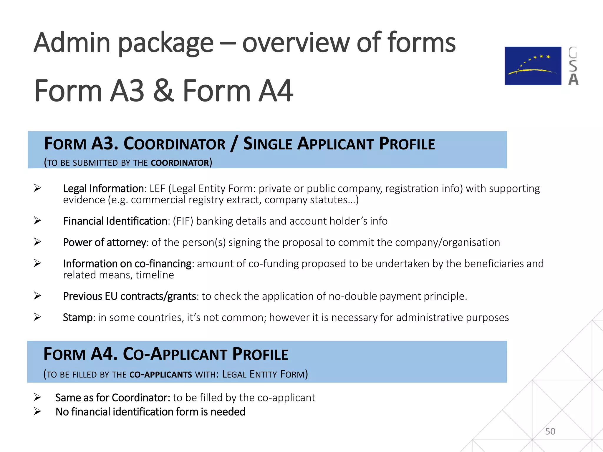 50
Admin package – overview of forms
Form A3 & Form A4
FORM A3. COORDINATOR / SINGLE APPLICANT PROFILE
(TO BE SUBMITTED BY THE COORDINATOR)
 Legal Information: LEF (Legal Entity Form: private or public company, registration info) with supporting
evidence (e.g. commercial registry extract, company statutes…)
 Financial Identification: (FIF) banking details and account holder’s info
 Power of attorney: of the person(s) signing the proposal to commit the company/organisation
 Information on co-financing: amount of co-funding proposed to be undertaken by the beneficiaries and
related means, timeline
 Previous EU contracts/grants: to check the application of no-double payment principle.
 Stamp: in some countries, it’s not common; however it is necessary for administrative purposes
FORM A4. CO-APPLICANT PROFILE
(TO BE FILLED BY THE CO-APPLICANTS WITH: LEGAL ENTITY FORM)
 Same as for Coordinator: to be filled by the co-applicant
 No financial identification form is needed
 