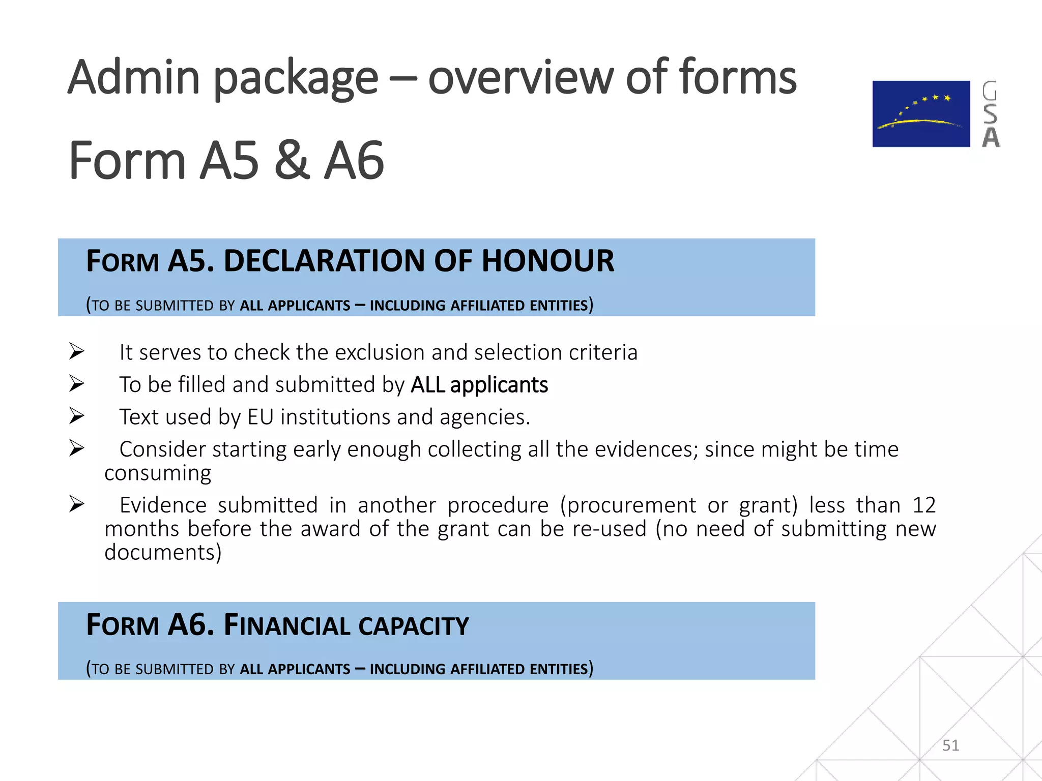 51
Admin package – overview of forms
Form A5 & A6
FORM A5. DECLARATION OF HONOUR
(TO BE SUBMITTED BY ALL APPLICANTS – INCLUDING AFFILIATED ENTITIES)
 It serves to check the exclusion and selection criteria
 To be filled and submitted by ALL applicants
 Text used by EU institutions and agencies.
 Consider starting early enough collecting all the evidences; since might be time
consuming
 Evidence submitted in another procedure (procurement or grant) less than 12
months before the award of the grant can be re-used (no need of submitting new
documents)
FORM A6. FINANCIAL CAPACITY
(TO BE SUBMITTED BY ALL APPLICANTS – INCLUDING AFFILIATED ENTITIES)
 