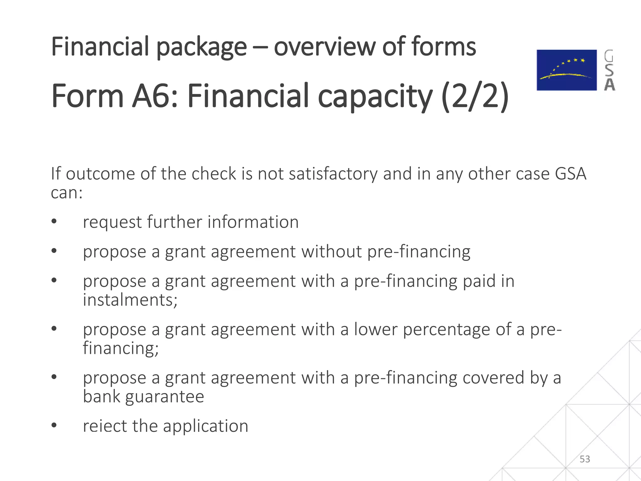 If outcome of the check is not satisfactory and in any other case GSA
can:
• request further information
• propose a grant agreement without pre-financing
• propose a grant agreement with a pre-financing paid in
instalments;
• propose a grant agreement with a lower percentage of a pre-
financing;
• propose a grant agreement with a pre-financing covered by a
bank guarantee
• reject the application
53
Financial package – overview of forms
Form A6: Financial capacity (2/2)
 