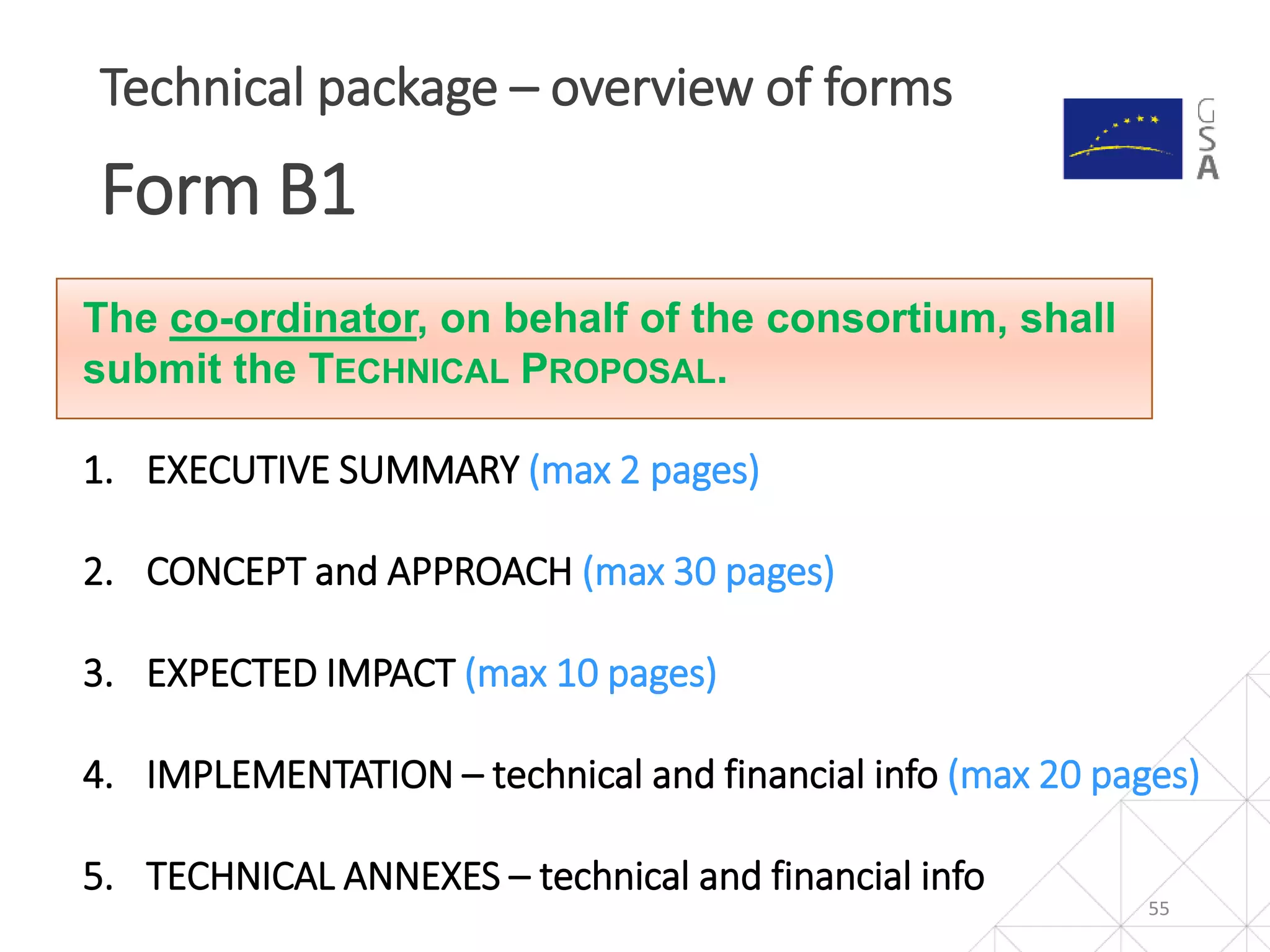 55
Technical package – overview of forms
Form B1
The co-ordinator, on behalf of the consortium, shall
submit the TECHNICAL PROPOSAL.
1. EXECUTIVE SUMMARY (max 2 pages)
2. CONCEPT and APPROACH (max 30 pages)
3. EXPECTED IMPACT (max 10 pages)
4. IMPLEMENTATION – technical and financial info (max 20 pages)
5. TECHNICAL ANNEXES – technical and financial info
 