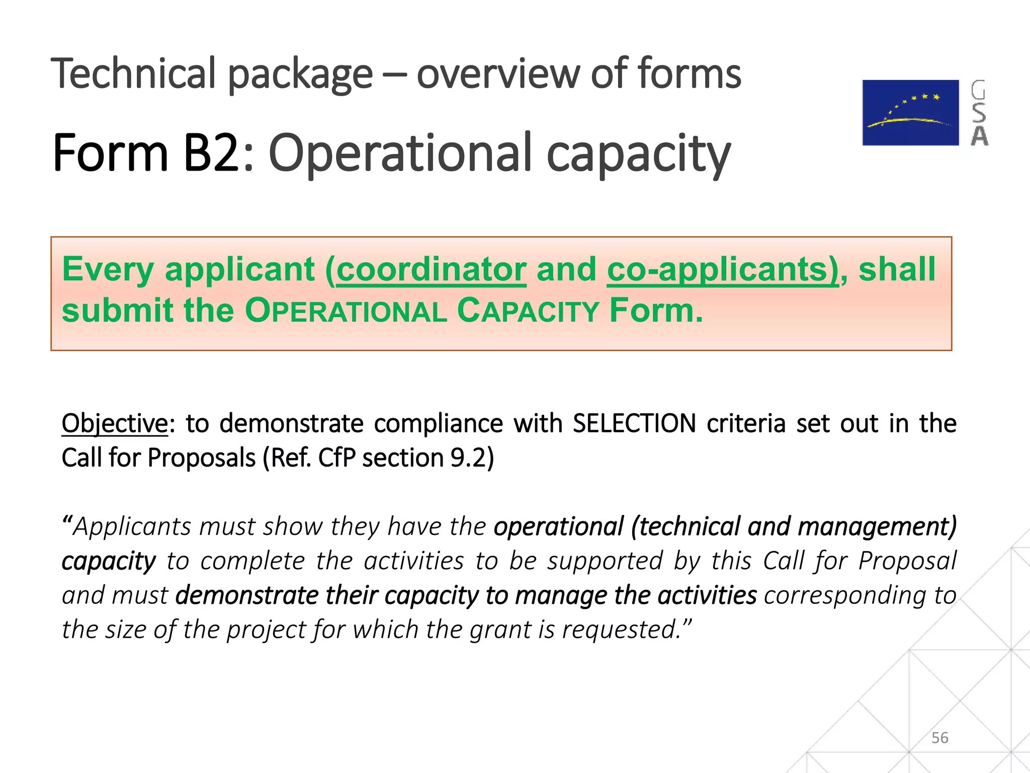 56
Technical package – overview of forms
Form B2: Operational capacity
Every applicant (coordinator and co-applicants), shall
submit the OPERATIONAL CAPACITY Form.
Objective: to demonstrate compliance with SELECTION criteria set out in the
Call for Proposals (Ref. CfP section 9.2)
“Applicants must show they have the operational (technical and management)
capacity to complete the activities to be supported by this Call for Proposal
and must demonstrate their capacity to manage the activities corresponding to
the size of the project for which the grant is requested.”
 