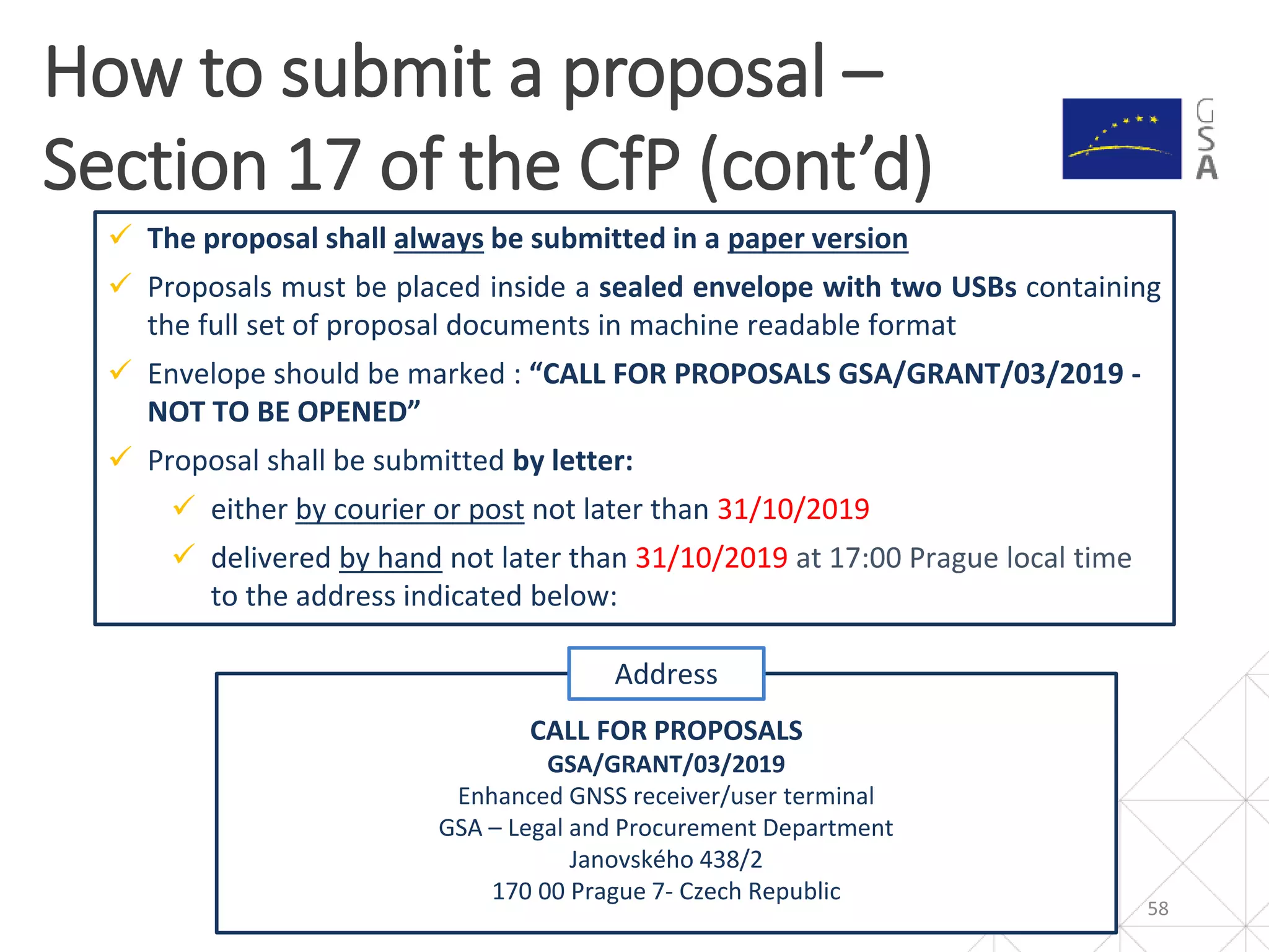 58
How to submit a proposal –
Section 17 of the CfP (cont’d)
 The proposal shall always be submitted in a paper version
 Proposals must be placed inside a sealed envelope with two USBs containing
the full set of proposal documents in machine readable format
 Envelope should be marked : “CALL FOR PROPOSALS GSA/GRANT/03/2019 -
NOT TO BE OPENED”
 Proposal shall be submitted by letter:
 either by courier or post not later than 31/10/2019
 delivered by hand not later than 31/10/2019 at 17:00 Prague local time
to the address indicated below:
CALL FOR PROPOSALS
GSA/GRANT/03/2019
Enhanced GNSS receiver/user terminal
GSA – Legal and Procurement Department
Janovského 438/2
170 00 Prague 7- Czech Republic
Address
 