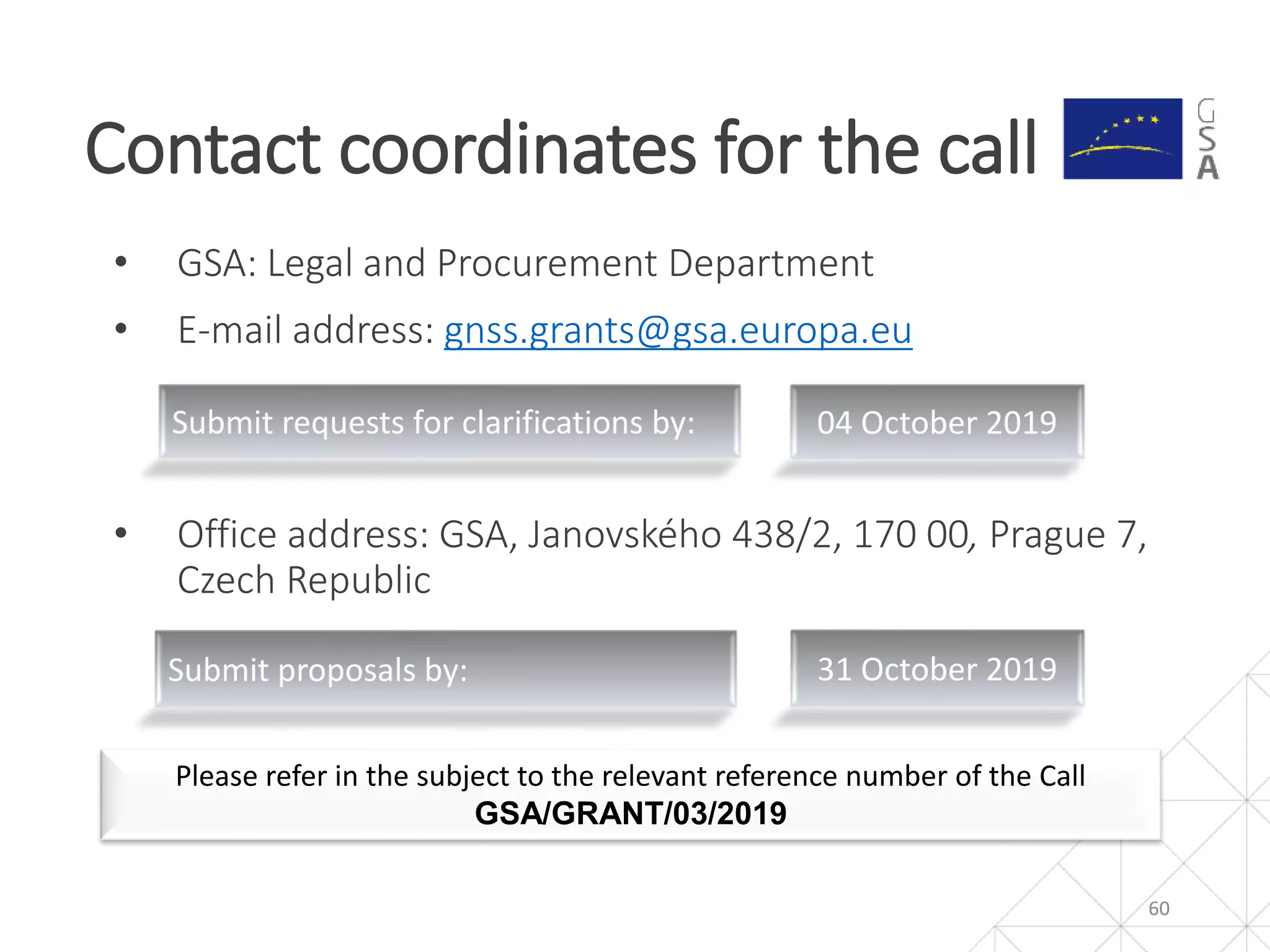 • GSA: Legal and Procurement Department
• E-mail address: gnss.grants@gsa.europa.eu
• Office address: GSA, Janovského 438/2, 170 00, Prague 7,
Czech Republic
Contact coordinates for the call
60
Please refer in the subject to the relevant reference number of the Call
GSA/GRANT/03/2019
Submit requests for clarifications by: 04 October 2019
Submit proposals by: 31 October 2019
 