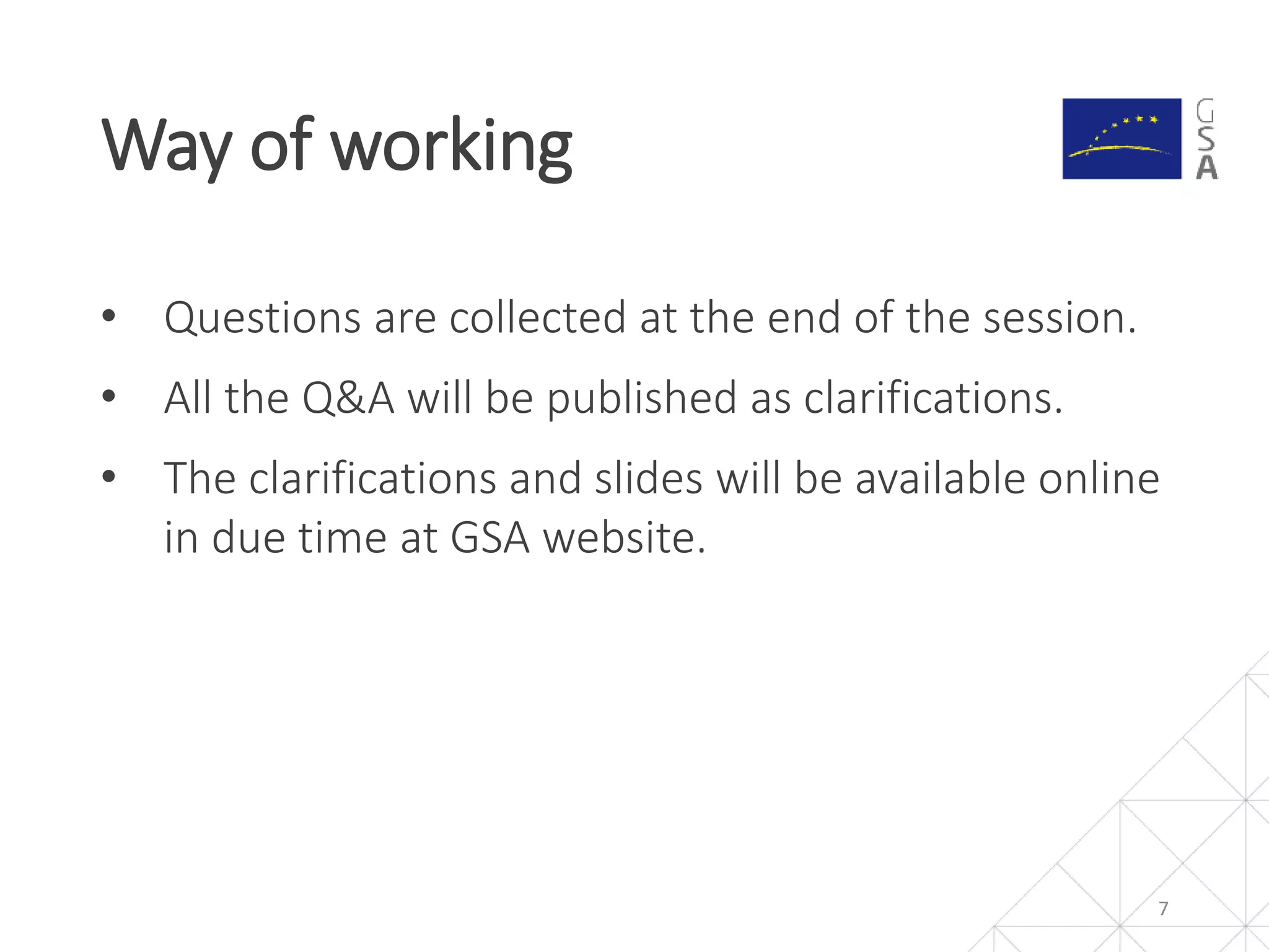 • Questions are collected at the end of the session.
• All the Q&A will be published as clarifications.
• The clarifications and slides will be available online
in due time at GSA website.
Way of working
7
 