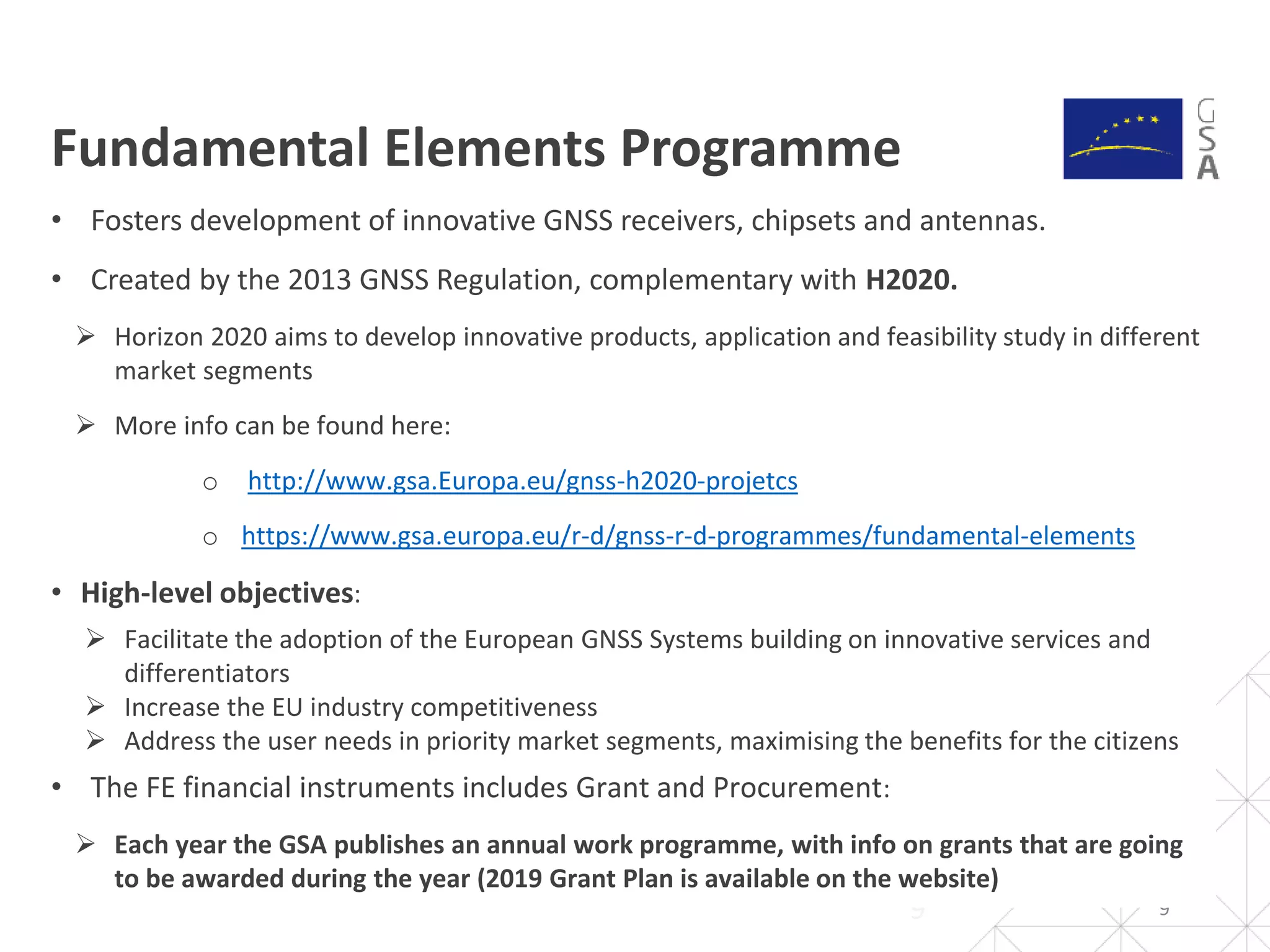 Fundamental Elements Programme
99
• Fosters development of innovative GNSS receivers, chipsets and antennas.
• Created by the 2013 GNSS Regulation, complementary with H2020.
 Horizon 2020 aims to develop innovative products, application and feasibility study in different
market segments
 More info can be found here:
o http://www.gsa.Europa.eu/gnss-h2020-projetcs
o https://www.gsa.europa.eu/r-d/gnss-r-d-programmes/fundamental-elements
• High-level objectives:
 Facilitate the adoption of the European GNSS Systems building on innovative services and
differentiators
 Increase the EU industry competitiveness
 Address the user needs in priority market segments, maximising the benefits for the citizens
• The FE financial instruments includes Grant and Procurement:
 Each year the GSA publishes an annual work programme, with info on grants that are going
to be awarded during the year (2019 Grant Plan is available on the website)
 