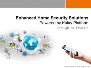 Copyright © 2015 ThroughTek Co., Ltd. All rights reserved. Confidential. Do not distribute.
Enhanced Home Security Solutions
Powered by Kalay Platform
ThroughTek, Elsie Lin
Contact: Elsie Lin, elsie_lin@tutk.com
 