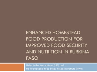 ENHANCED HOMESTEAD
FOOD PRODUCTION FOR
IMPROVED FOOD SECURITY
AND NUTRITION IN BURKINA
FASO
Helen Keller International (HKI) and
the International Food Policy Research Institute (IFPRI)
 