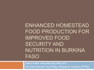 ENHANCED HOMESTEAD
FOOD PRODUCTION FOR
IMPROVED FOOD
SECURITY AND
NUTRITION IN BURKINA
FASO
Helen Keller International (HKI) and
the International Food Policy Research Institute (IFPRI)
 