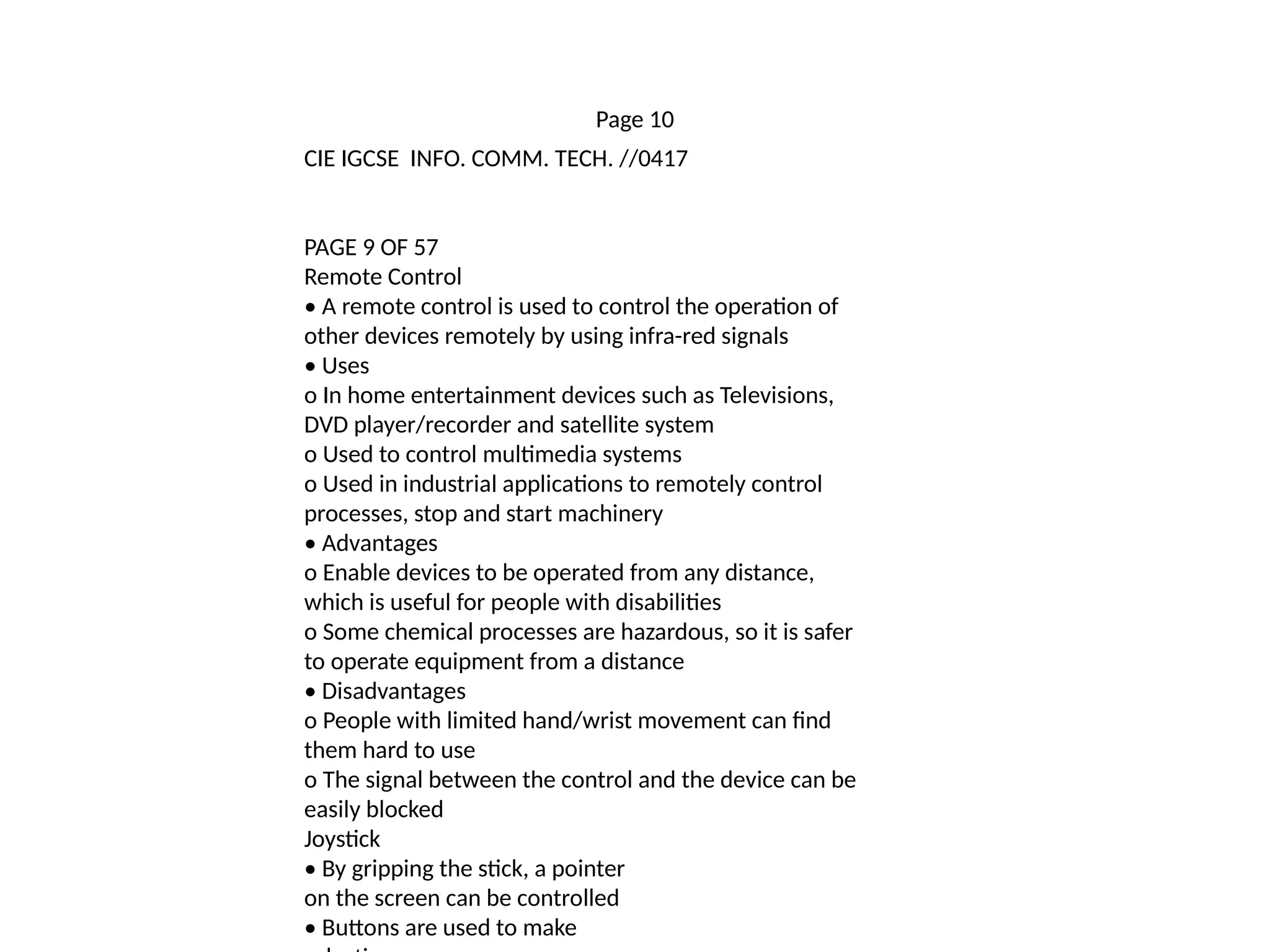 Page 10
CIE IGCSE INFO. COMM. TECH. //0417
PAGE 9 OF 57
Remote Control
• A remote control is used to control the operation of
other devices remotely by using infra-red signals
• Uses
o In home entertainment devices such as Televisions,
DVD player/recorder and satellite system
o Used to control multimedia systems
o Used in industrial applications to remotely control
processes, stop and start machinery
• Advantages
o Enable devices to be operated from any distance,
which is useful for people with disabilities
o Some chemical processes are hazardous, so it is safer
to operate equipment from a distance
• Disadvantages
o People with limited hand/wrist movement can find
them hard to use
o The signal between the control and the device can be
easily blocked
Joystick
• By gripping the stick, a pointer
on the screen can be controlled
• Buttons are used to make
 