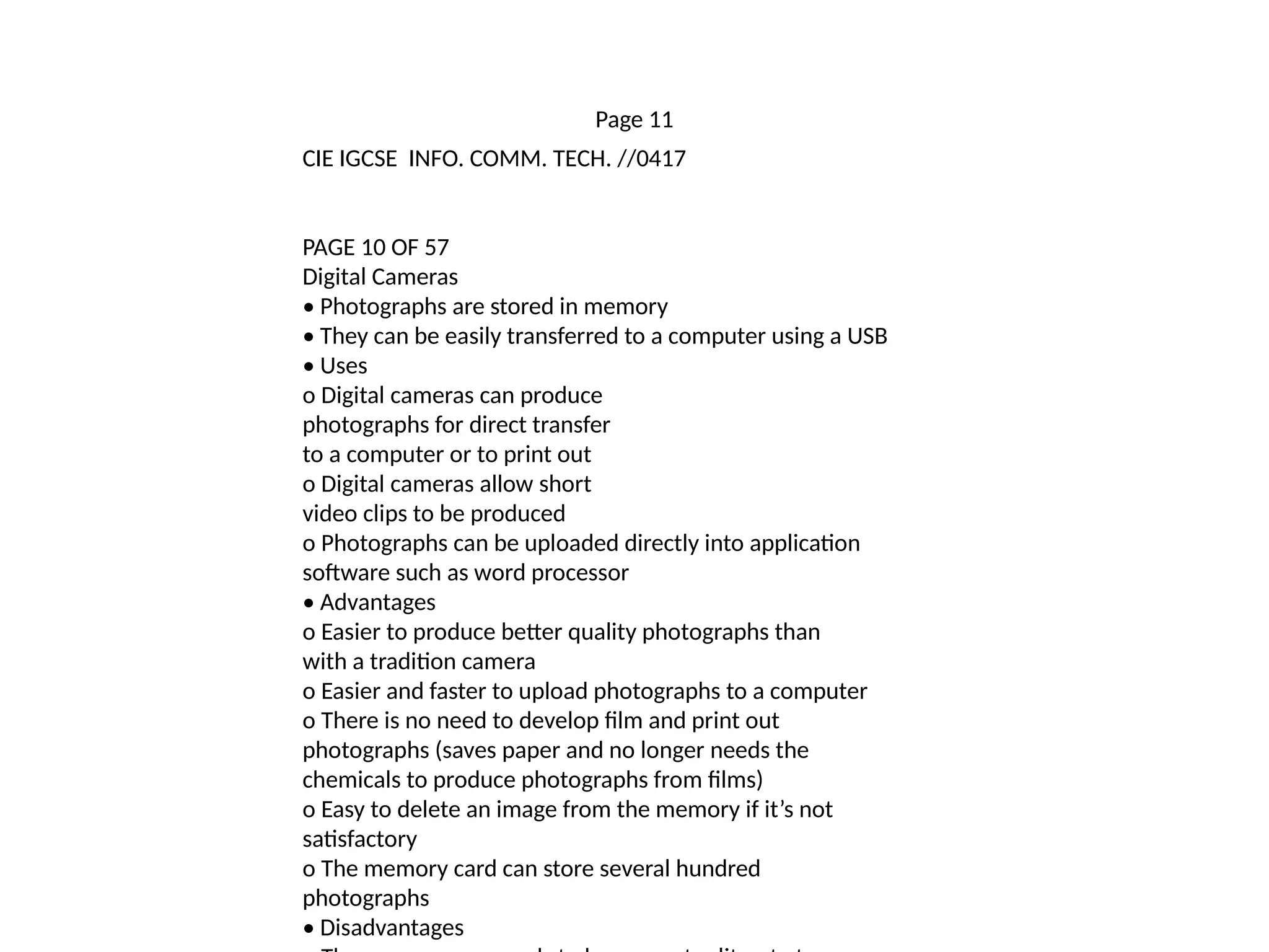 Page 11
CIE IGCSE INFO. COMM. TECH. //0417
PAGE 10 OF 57
Digital Cameras
• Photographs are stored in memory
• They can be easily transferred to a computer using a USB
• Uses
o Digital cameras can produce
photographs for direct transfer
to a computer or to print out
o Digital cameras allow short
video clips to be produced
o Photographs can be uploaded directly into application
software such as word processor
• Advantages
o Easier to produce better quality photographs than
with a tradition camera
o Easier and faster to upload photographs to a computer
o There is no need to develop film and print out
photographs (saves paper and no longer needs the
chemicals to produce photographs from films)
o Easy to delete an image from the memory if it’s not
satisfactory
o The memory card can store several hundred
photographs
• Disadvantages
 