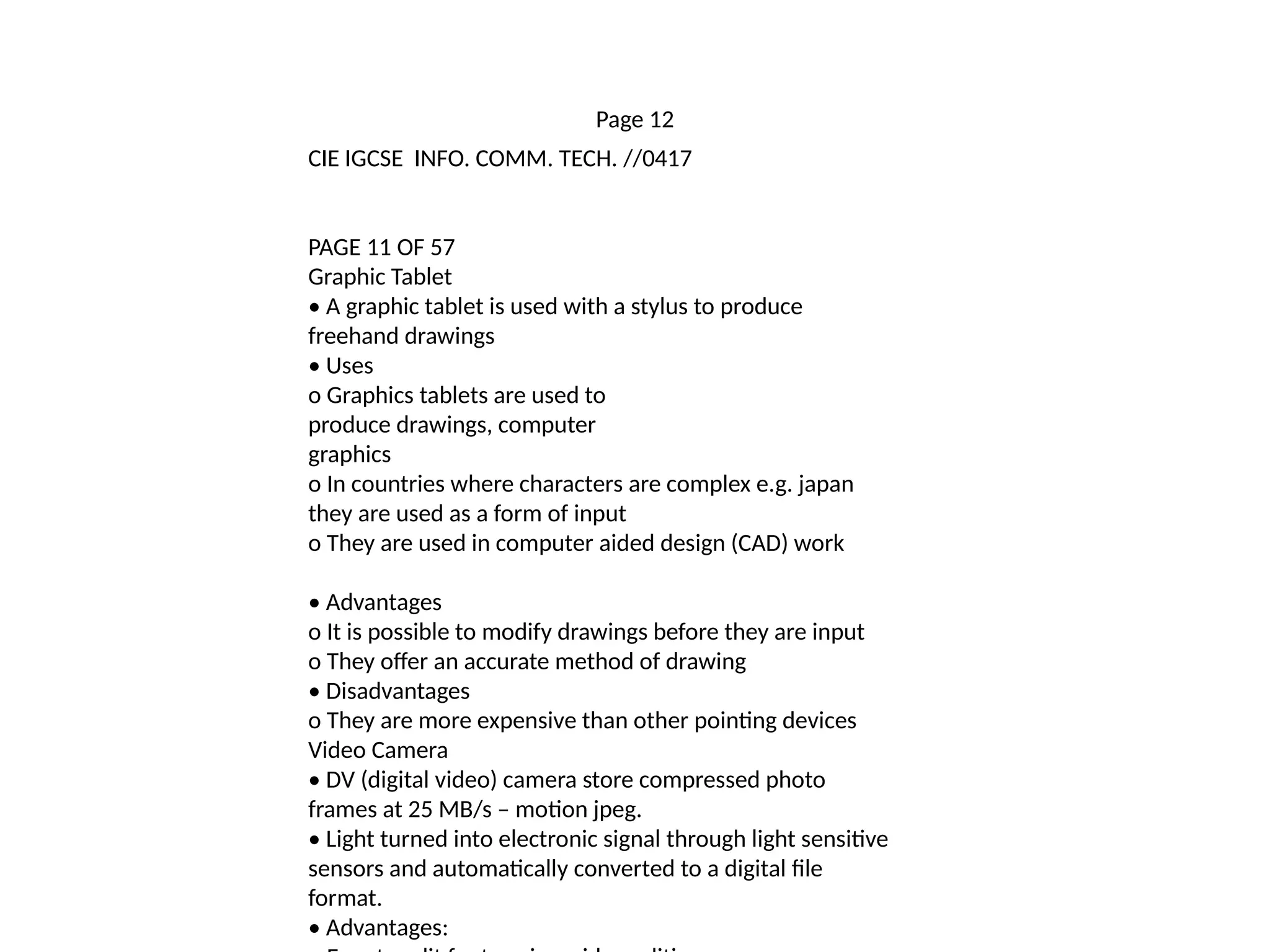 Page 12
CIE IGCSE INFO. COMM. TECH. //0417
PAGE 11 OF 57
Graphic Tablet
• A graphic tablet is used with a stylus to produce
freehand drawings
• Uses
o Graphics tablets are used to
produce drawings, computer
graphics
o In countries where characters are complex e.g. japan
they are used as a form of input
o They are used in computer aided design (CAD) work
• Advantages
o It is possible to modify drawings before they are input
o They offer an accurate method of drawing
• Disadvantages
o They are more expensive than other pointing devices
Video Camera
• DV (digital video) camera store compressed photo
frames at 25 MB/s – motion jpeg.
• Light turned into electronic signal through light sensitive
sensors and automatically converted to a digital file
format.
• Advantages:
 