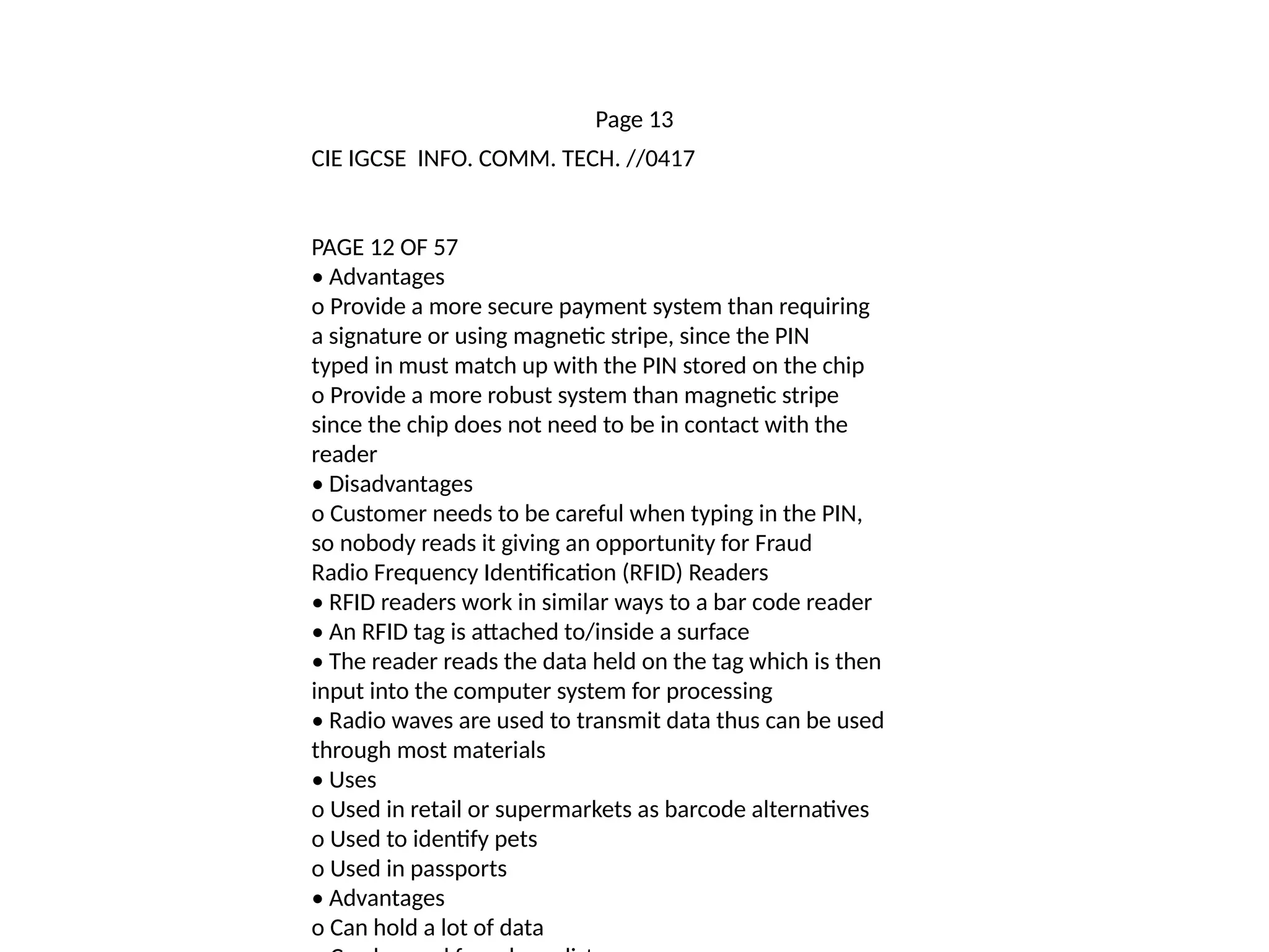 Page 13
CIE IGCSE INFO. COMM. TECH. //0417
PAGE 12 OF 57
• Advantages
o Provide a more secure payment system than requiring
a signature or using magnetic stripe, since the PIN
typed in must match up with the PIN stored on the chip
o Provide a more robust system than magnetic stripe
since the chip does not need to be in contact with the
reader
• Disadvantages
o Customer needs to be careful when typing in the PIN,
so nobody reads it giving an opportunity for Fraud
Radio Frequency Identification (RFID) Readers
• RFID readers work in similar ways to a bar code reader
• An RFID tag is attached to/inside a surface
• The reader reads the data held on the tag which is then
input into the computer system for processing
• Radio waves are used to transmit data thus can be used
through most materials
• Uses
o Used in retail or supermarkets as barcode alternatives
o Used to identify pets
o Used in passports
• Advantages
o Can hold a lot of data
 