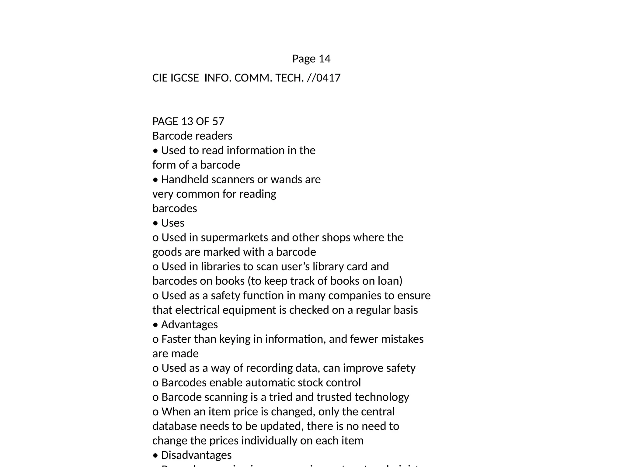 Page 14
CIE IGCSE INFO. COMM. TECH. //0417
PAGE 13 OF 57
Barcode readers
• Used to read information in the
form of a barcode
• Handheld scanners or wands are
very common for reading
barcodes
• Uses
o Used in supermarkets and other shops where the
goods are marked with a barcode
o Used in libraries to scan user’s library card and
barcodes on books (to keep track of books on loan)
o Used as a safety function in many companies to ensure
that electrical equipment is checked on a regular basis
• Advantages
o Faster than keying in information, and fewer mistakes
are made
o Used as a way of recording data, can improve safety
o Barcodes enable automatic stock control
o Barcode scanning is a tried and trusted technology
o When an item price is changed, only the central
database needs to be updated, there is no need to
change the prices individually on each item
• Disadvantages
 