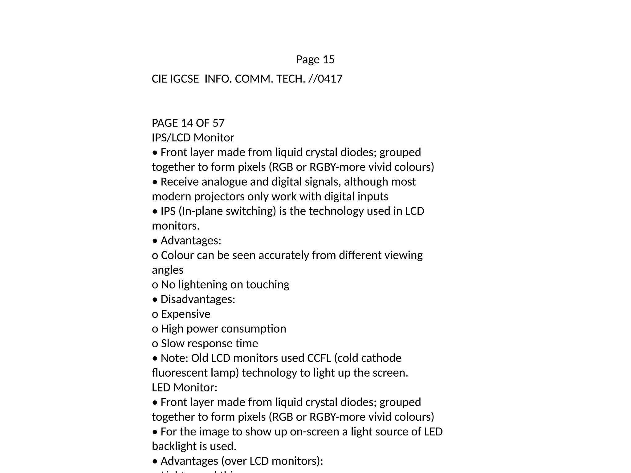 Page 15
CIE IGCSE INFO. COMM. TECH. //0417
PAGE 14 OF 57
IPS/LCD Monitor
• Front layer made from liquid crystal diodes; grouped
together to form pixels (RGB or RGBY-more vivid colours)
• Receive analogue and digital signals, although most
modern projectors only work with digital inputs
• IPS (In-plane switching) is the technology used in LCD
monitors.
• Advantages:
o Colour can be seen accurately from different viewing
angles
o No lightening on touching
• Disadvantages:
o Expensive
o High power consumption
o Slow response time
• Note: Old LCD monitors used CCFL (cold cathode
fluorescent lamp) technology to light up the screen.
LED Monitor:
• Front layer made from liquid crystal diodes; grouped
together to form pixels (RGB or RGBY-more vivid colours)
• For the image to show up on-screen a light source of LED
backlight is used.
• Advantages (over LCD monitors):
 