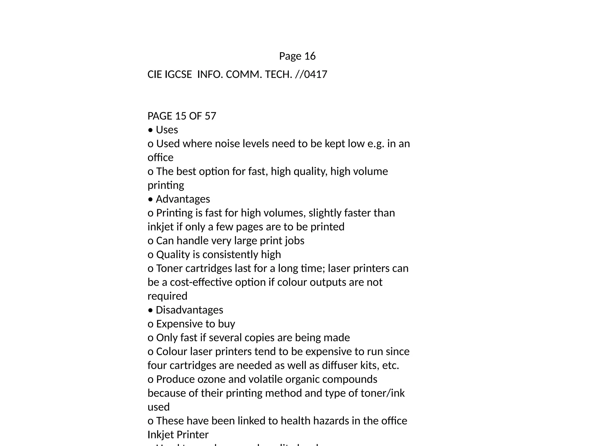 Page 16
CIE IGCSE INFO. COMM. TECH. //0417
PAGE 15 OF 57
• Uses
o Used where noise levels need to be kept low e.g. in an
office
o The best option for fast, high quality, high volume
printing
• Advantages
o Printing is fast for high volumes, slightly faster than
inkjet if only a few pages are to be printed
o Can handle very large print jobs
o Quality is consistently high
o Toner cartridges last for a long time; laser printers can
be a cost-effective option if colour outputs are not
required
• Disadvantages
o Expensive to buy
o Only fast if several copies are being made
o Colour laser printers tend to be expensive to run since
four cartridges are needed as well as diffuser kits, etc.
o Produce ozone and volatile organic compounds
because of their printing method and type of toner/ink
used
o These have been linked to health hazards in the office
Inkjet Printer
 