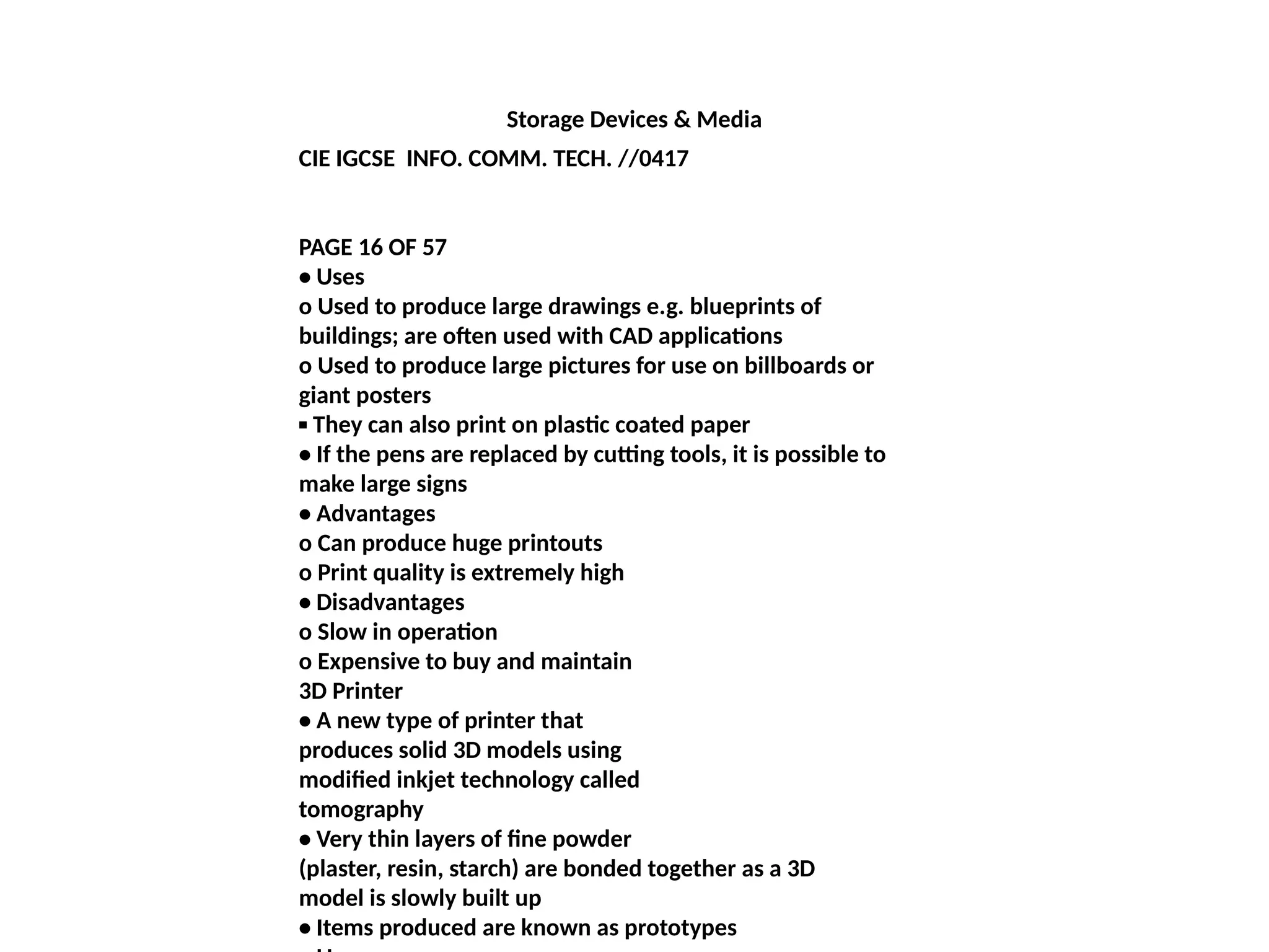 Storage Devices & Media
CIE IGCSE INFO. COMM. TECH. //0417
PAGE 16 OF 57
• Uses
o Used to produce large drawings e.g. blueprints of
buildings; are often used with CAD applications
o Used to produce large pictures for use on billboards or
giant posters
▪ They can also print on plastic coated paper
• If the pens are replaced by cutting tools, it is possible to
make large signs
• Advantages
o Can produce huge printouts
o Print quality is extremely high
• Disadvantages
o Slow in operation
o Expensive to buy and maintain
3D Printer
• A new type of printer that
produces solid 3D models using
modified inkjet technology called
tomography
• Very thin layers of fine powder
(plaster, resin, starch) are bonded together as a 3D
model is slowly built up
• Items produced are known as prototypes
 